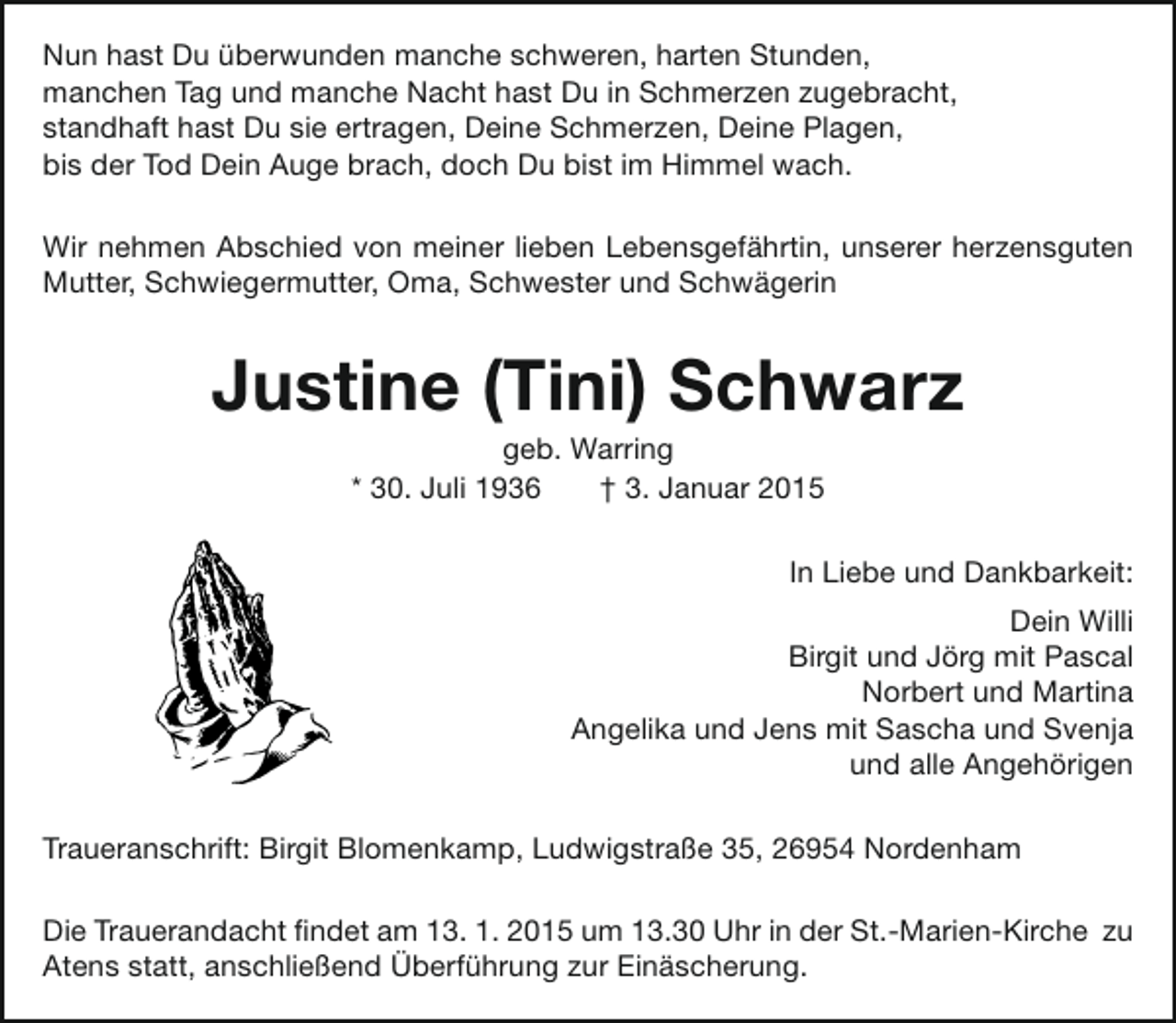 <p>Nun hast Du überwunden manche schweren, harten Stunden,<br />manchen Tag und manche Nacht hast Du in Schmerzen zugebracht,<br />standhaft hast Du sie ertragen, Deine Schmerzen, Deine Plagen,<br />bis der Tod Dein Auge brach, doch Du bist im Himmel wach.<br />Wir nehmen Abschied von meiner lieben Lebensgefährtin, unserer herzensguten<br />Mutter, Schwiegermutter, Oma, Schwester und Schwägerin</p><p>Justine (Tini) Schwarz<br />geb. Warring<br />* 30. Juli 1936<br />† 3. Januar 2015</p><p>In Liebe und Dankbarkeit:<br />Dein Willi<br />Birgit und Jörg mit Pascal<br />Norbert und Martina<br />Angelika und Jens mit Sascha und Svenja<br />und alle Angehörigen<br />Traueranschrift: Birgit Blomenkamp, Ludwigstraße 35, 26954 Nordenham<br />Die Trauerandacht findet am 13. 1. 2015 um 13.30 Uhr in der St.-Marien-Kirche zu<br />Atens statt, anschließend Überführung zur Einäscherung.</p>