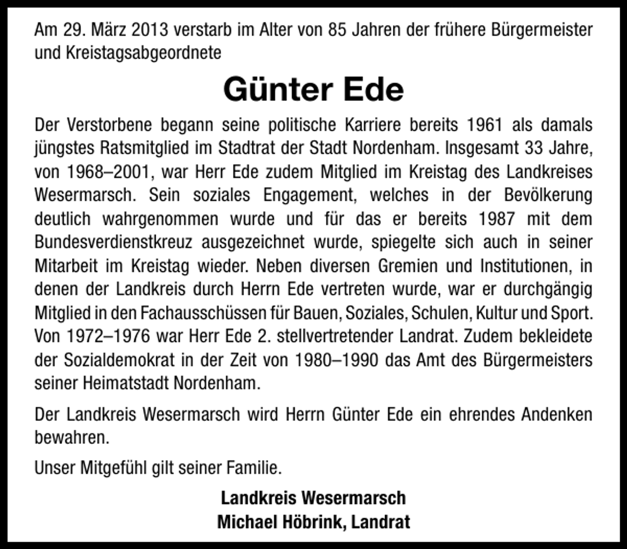 <p>Am 29. März 2013 verstarb im Alter von 85 Jahren der frühere Bürgermeister<br />und Kreistagsabgeordnete</p><p>Günter Ede<br />Der Verstorbene begann seine politische Karriere bereits 1961 als damals<br />jüngstes Ratsmitglied im Stadtrat der Stadt Nordenham. Insgesamt 33 Jahre,<br />von 1968–2001, war Herr Ede zudem Mitglied im Kreistag des Landkreises<br />Wesermarsch. Sein soziales Engagement, welches in der Bevölkerung<br />deutlich wahrgenommen wurde und für das er bereits 1987 mit dem<br />Bundesverdienstkreuz ausgezeichnet wurde, spiegelte sich auch in seiner<br />Mitarbeit im Kreistag wieder. Neben diversen Gremien und Institutionen, in<br />denen der Landkreis durch Herrn Ede vertreten wurde, war er durchgängig<br />Mitglied in den Fachausschüssen für Bauen, Soziales, Schulen, Kultur und Sport.<br />Von 1972–1976 war Herr Ede 2. stellvertretender Landrat. Zudem bekleidete<br />der Sozialdemokrat in der Zeit von 1980–1990 das Amt des Bürgermeisters<br />seiner Heimatstadt Nordenham.<br />Der Landkreis Wesermarsch wird Herrn Günter Ede ein ehrendes Andenken<br />bewahren.<br />Unser Mitgefühl gilt seiner Familie.<br />Landkreis Wesermarsch<br />Michael Höbrink, Landrat</p>