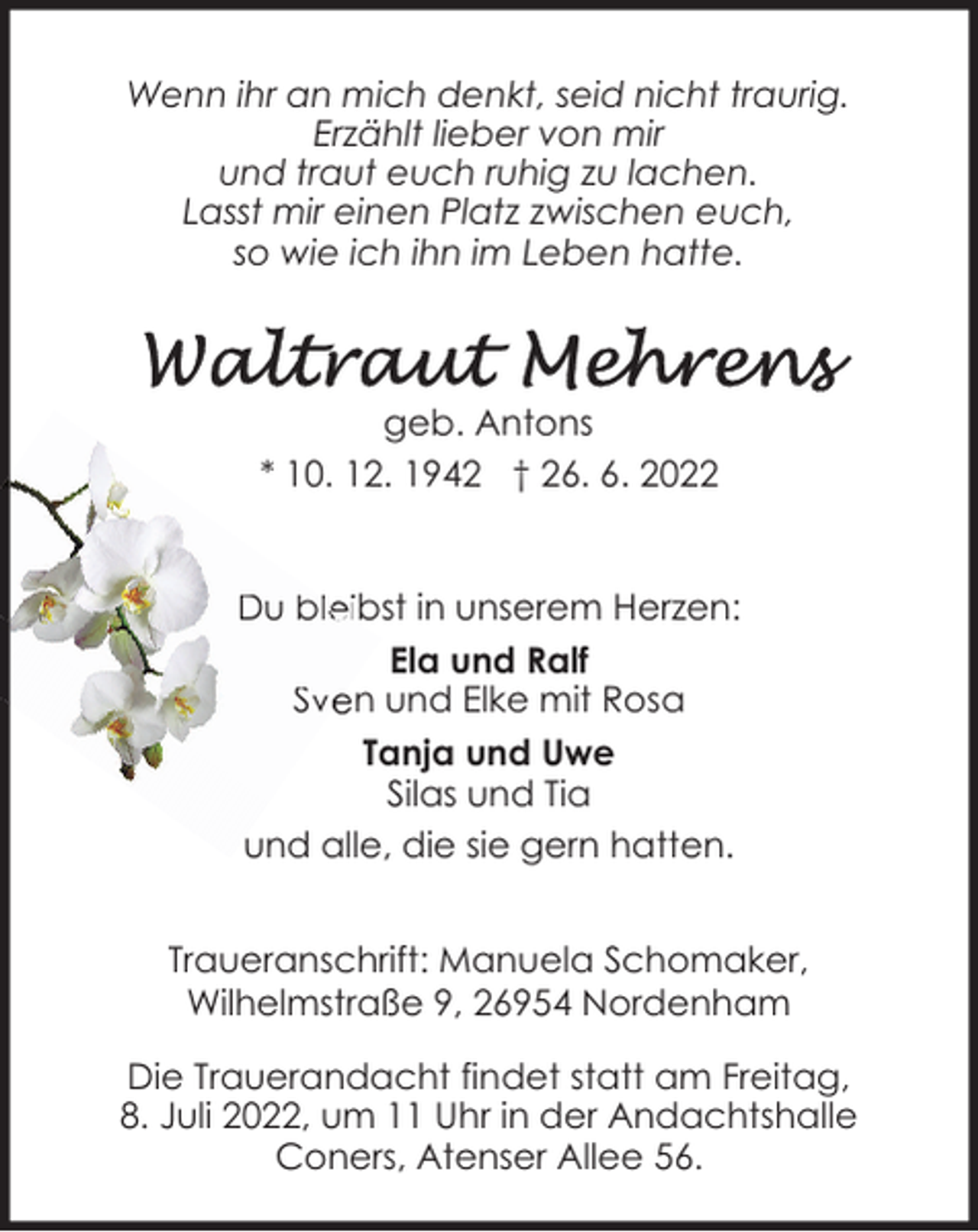<p>Wenn ihr an mich denkt, seid nicht traurig.<br />Erzählt lieber von mir<br />und traut euch ruhig zu lachen.<br />Lasst mir einen Platz zwischen euch,<br />so wie ich ihn im Leben hatte.</p><p>geb. Antons<br />* 10. 12. 1942 † 26. 6. 2022<br />Du bleibst in unserem Herzen:<br />Ela und Ralf<br />Sven und Elke mit Rosa<br />Tanja und Uwe<br />Silas und Tia<br />und alle, die sie gern hatten.<br />Traueranschrift: Manuela Schomaker,<br />Wilhelmstraße 9, 26954 Nordenham<br />Die Trauerandacht findet statt am Freitag,<br />8. Juli 2022, um 11 Uhr in der Andachtshalle<br />Coners, Atenser Allee 56.</p>