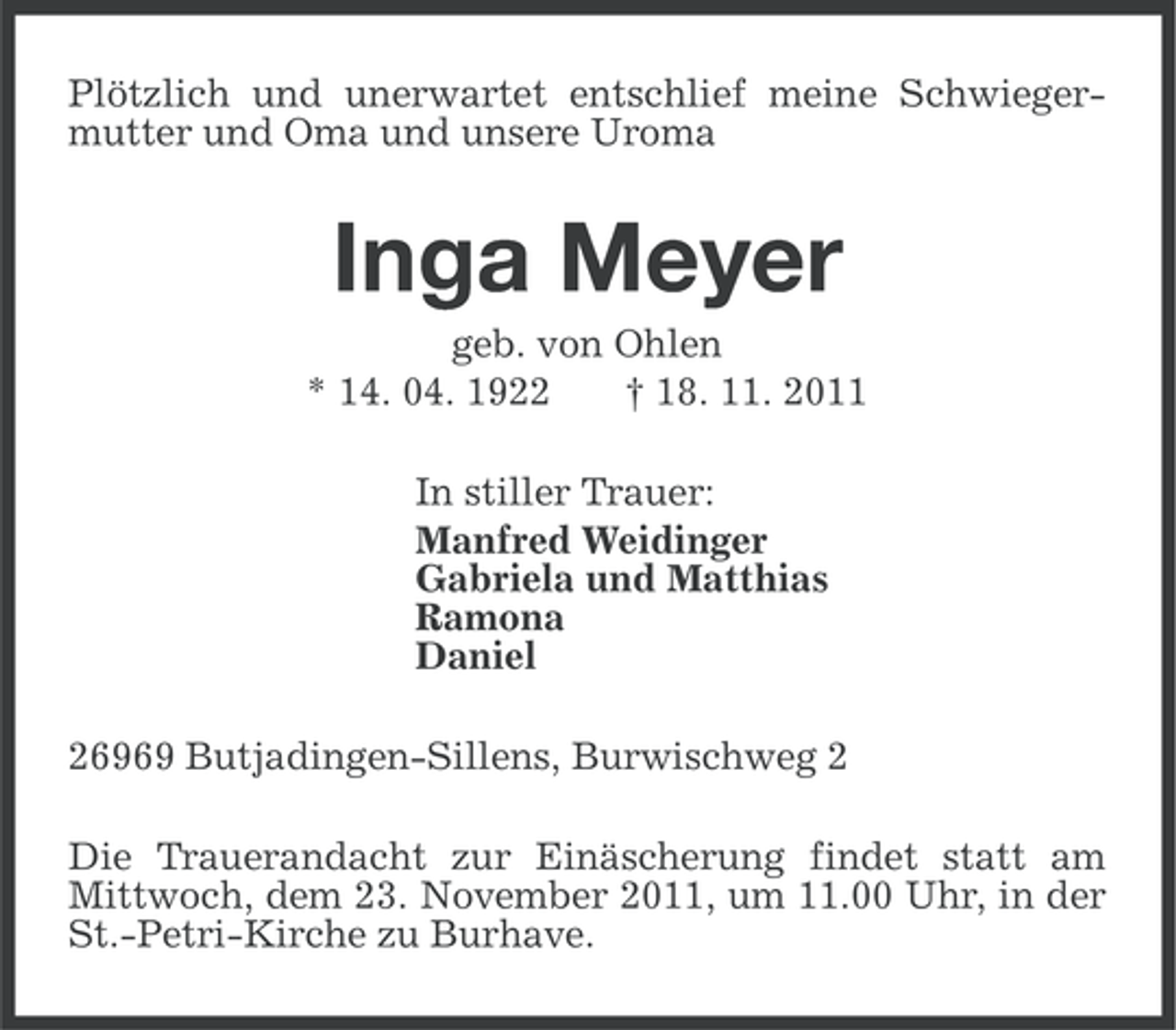 <p>Plötzlich und unerwartet entschlief meine Schwiegermutter und Oma und unsere Uroma</p><p>Inga Meyer<br />geb. von Ohlen<br />* 14. 04. 1922<br />† 18. 11. 2011<br />In stiller Trauer:<br />Manfred Weidinger<br />Gabriela und Matthias<br />Ramona<br />Daniel<br />26969 Butjadingen-Sillens, Burwischweg 2<br />Die Trauerandacht zur Einäscherung findet statt am<br />Mittwoch, dem 23. November 2011, um 11.00 Uhr, in der<br />St.-Petri-Kirche zu Burhave.</p>