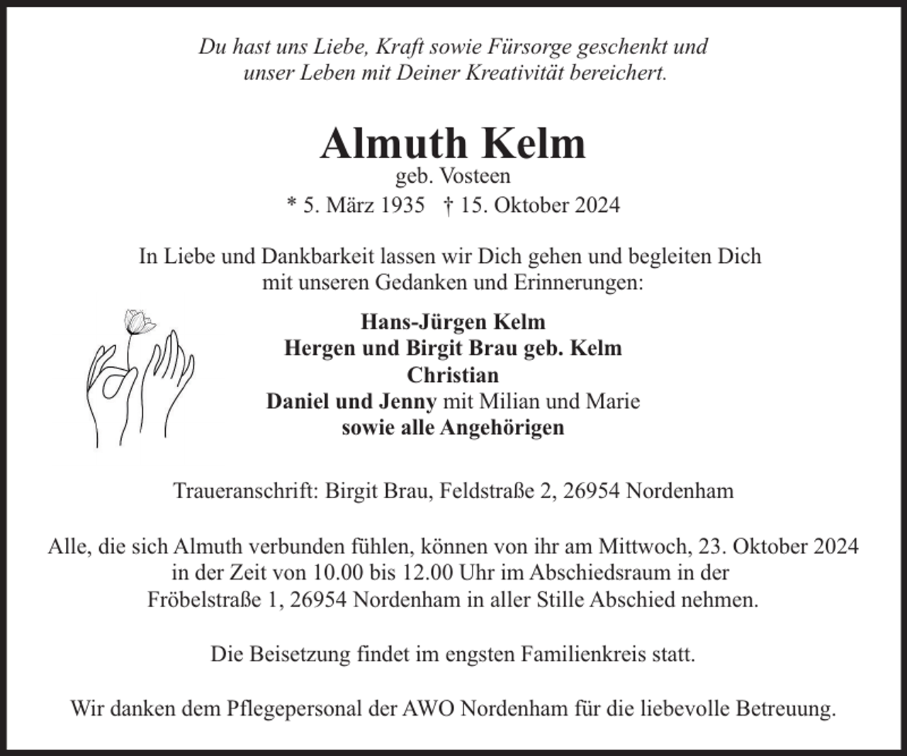 <p>Du hast uns Liebe, Kraft sowie Fürsorge geschenkt und<br />unser Leben mit Deiner Kreativität bereichert.</p><p>Almuth Kelm</p><p>geb. Vosteen<br />* 5. März 1935 † 15. Oktober 2024<br />In Liebe und Dankbarkeit lassen wir Dich gehen und begleiten Dich<br />mit unseren Gedanken und Erinnerungen:<br />Hans-Jürgen Kelm<br />Hergen und Birgit Brau geb. Kelm<br />Christian<br />Daniel und Jenny mit Milian und Marie<br />sowie alle Angehörigen<br />Traueranschrift: Birgit Brau, Feldstraße 2, 26954 Nordenham<br />Alle, die sich Almuth verbunden fühlen, können von ihr am Mittwoch, 23. Oktober 2024<br />in der Zeit von 10.00 bis 12.00 Uhr im Abschiedsraum in der<br />Fröbelstraße 1, 26954 Nordenham in aller Stille Abschied nehmen.<br />Die Beisetzung findet im engsten Familienkreis statt.<br />Wir danken dem Pflegepersonal der AWO Nordenham für die liebevolle Betreuung.</p>