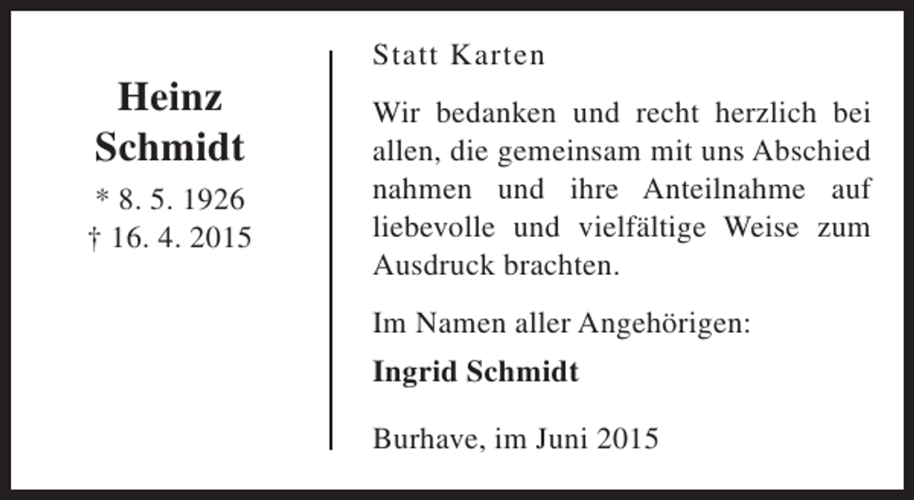 <p>Heinz<br />Schmidt<br />* 8. 5. 1926<br />† 16. 4. 2015</p><p>Statt Karten<br />Wir bedanken und recht herzlich bei<br />allen, die gemeinsam mit uns Abschied<br />nahmen und ihre Anteilnahme auf<br />liebevolle und vielfältige Weise zum<br />Ausdruck brachten.<br />Im Namen aller Angehörigen:<br />Ingrid Schmidt<br />Burhave, im Juni 2015</p>