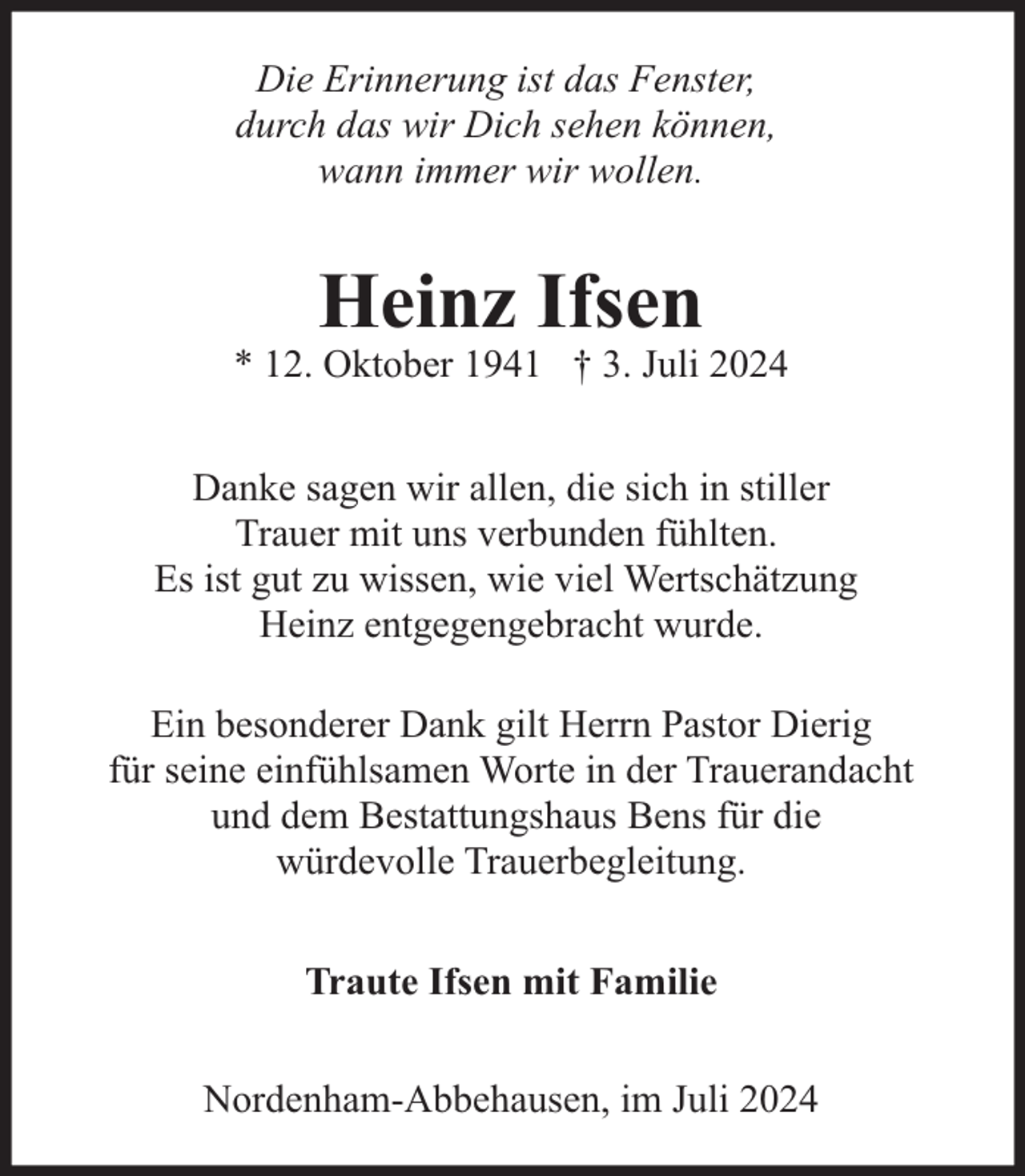 <p>Die Erinnerung ist das Fenster,<br />durch das wir Dich sehen können,<br />wann immer wir wollen.</p><p>Heinz Ifsen</p><p>* 12. Oktober 1941 † 3. Juli 2024<br />Danke sagen wir allen, die sich in stiller<br />Trauer mit uns verbunden fühlten.<br />Es ist gut zu wissen, wie viel Wertschätzung<br />Heinz entgegengebracht wurde.<br />Ein besonderer Dank gilt Herrn Pastor Dierig<br />für seine einfühlsamen Worte in der Trauerandacht<br />und dem Bestattungshaus Bens für die<br />würdevolle Trauerbegleitung.<br />Traute Ifsen mit Familie<br />Nordenham-Abbehausen, im Juli 2024</p>