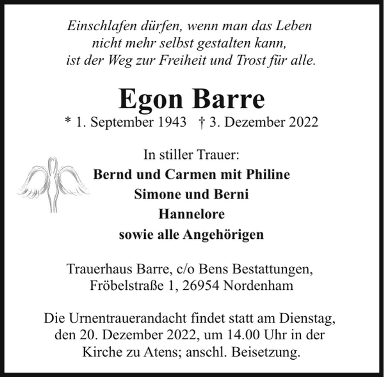 <p>Einschlafen dürfen, wenn man das Leben<br />nicht mehr selbst gestalten kann,<br />ist der Weg zur Freiheit und Trost für alle.</p><p>Egon Barre</p><p>* 1. September 1943 † 3. Dezember 2022<br />In stiller Trauer:<br />Bernd und Carmen mit Philine<br />Simone und Berni<br />Hannelore<br />sowie alle Angehörigen<br />Trauerhaus Barre, c/o Bens Bestattungen,<br />Fröbelstraße 1, 26954 Nordenham<br />Die Urnentrauerandacht findet statt am Dienstag,<br />den 20. Dezember 2022, um 14.00 Uhr in der<br />Kirche zu Atens; anschl. Beisetzung.</p>