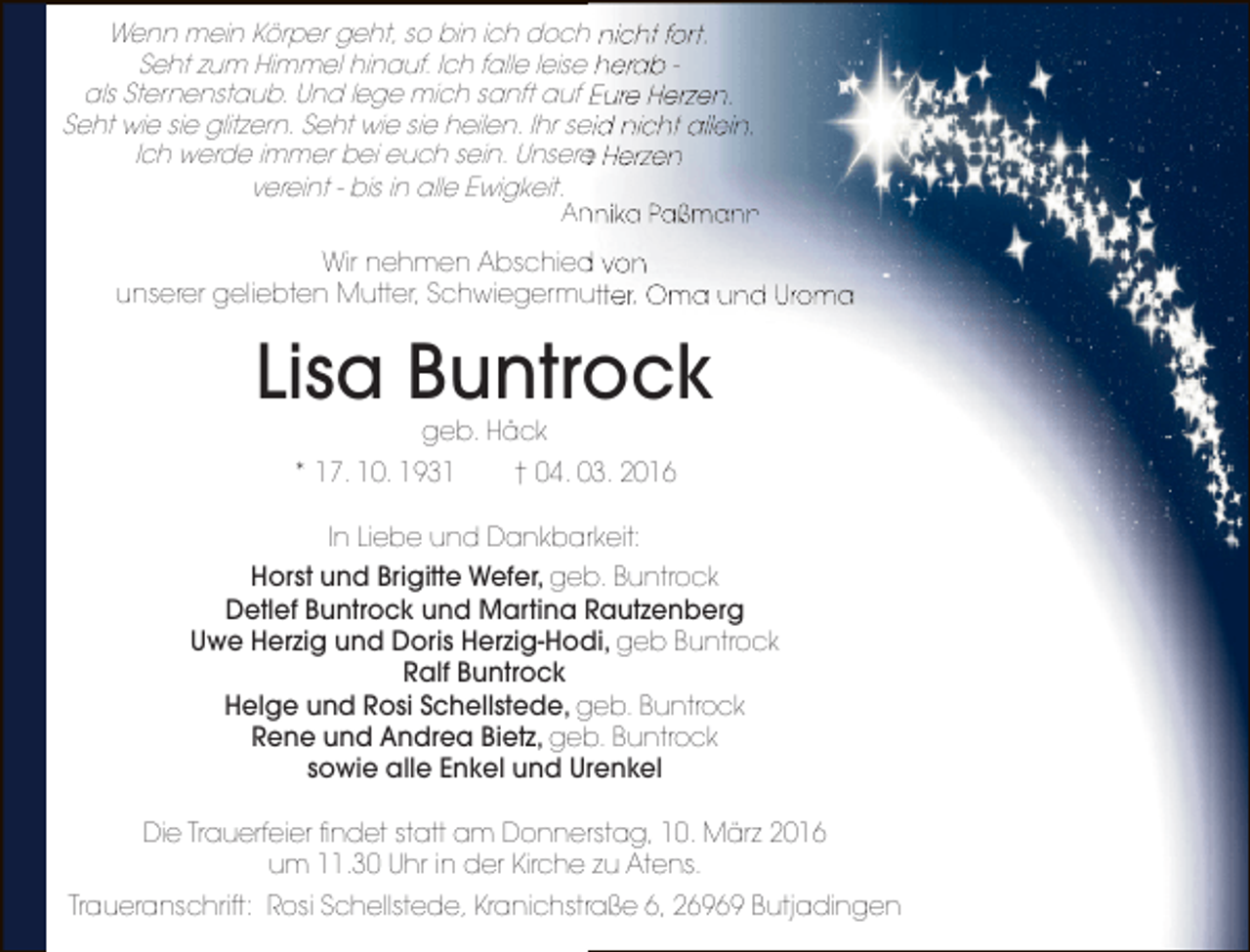 <p>Wenn mein Körper geht, so bin ich doch nicht fort.<br />Seht zum Himmel hinauf. Ich falle leise herab als Sternenstaub. Und lege mich sanft auf Eure Herzen.<br />Seht wie sie glitzern. Seht wie sie heilen. Ihr seid nicht allein.<br />Ich werde immer bei euch sein. Unsere Herzen<br />e<br />vereint - bis in alle Ewigkeit.</p><p>Annika Paßmann<br />n</p><p>Wir nehmen Abschied von<br />d<br />unserer geliebten Mutter, Schwiegermutter, Oma und Uroma</p><p>Lisa Buntrock<br />geb. Häck</p><p>* 17. 10. 1931</p><p>† 04. 03. 2016</p><p>In Liebe und Dankbarkeit:<br />Horst und Brigitte Wefer, geb. Buntrock<br />Detlef Buntrock und Martina Rautzenberg<br />Uwe Herzig und Doris Herzig-Hodi, geb Buntrock<br />Ralf Buntrock<br />Helge und Rosi Schellstede, geb. Buntrock<br />Rene und Andrea Bietz, geb. Buntrock<br />sowie alle Enkel und Urenkel<br />Die Trauerfeier findet statt am Donnerstag, 10. März 2016<br />um 11.30 Uhr in der Kirche zu Atens.<br />Traueranschrift: Rosi Schellstede, Kranichstraße 6, 26969 Butjadingen</p>