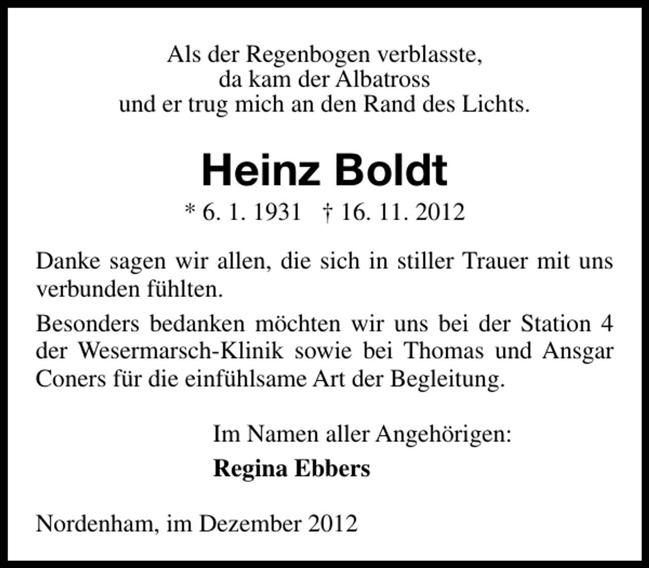 <p>Als der Regenbogen verblasste,<br />da kam der Albatross<br />und er trug mich an den Rand des Lichts.</p><p>Heinz Boldt</p><p>* 6. 1. 1931 † 16. 11. 2012<br />Danke sagen wir allen, die sich in stiller Trauer mit uns<br />verbunden fühlten.<br />Besonders bedanken möchten wir uns bei der Station 4<br />der Wesermarsch-Klinik sowie bei Thomas und Ansgar<br />Coners für die einfühlsame Art der Begleitung.<br />Im Namen aller Angehörigen:<br />Regina Ebbers<br />Nordenham, im Dezember 2012</p>
