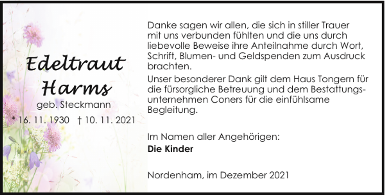 <p>geb. Steckmann<br />* 16. 11. 1930 † 10. 11. 2021</p>
<p>Danke sagen wir allen, die sich in stiller Trauer<br />mit uns verbunden fühlten und die uns durch<br />liebevolle Beweise ihre Anteilnahme durch Wort,<br />Schrift, Blumen- und Geldspenden zum Ausdruck<br />brachten.<br />Unser besonderer Dank gilt dem Haus Tongern für<br />die fürsorgliche Betreuung und dem Bestattungsunternehmen Coners für die einfühlsame<br />Begleitung.<br />Im Namen aller Angehörigen:<br />Die Kinder<br />Nordenham, im Dezember 2021</p>
