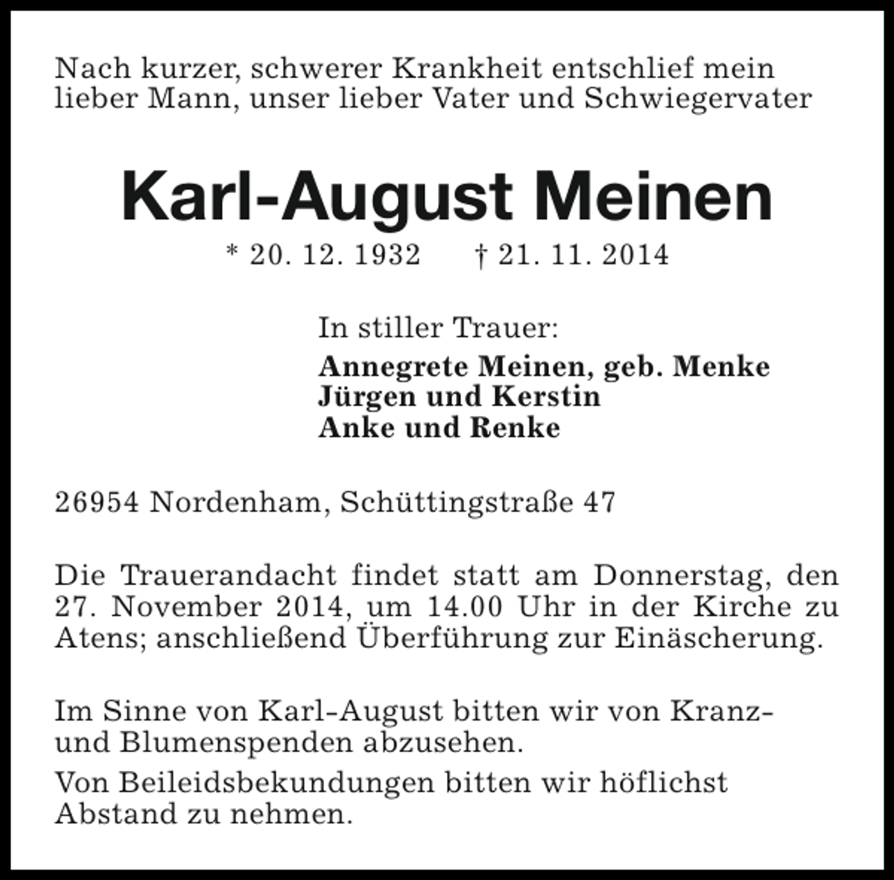 <p>Nach kurzer, schwerer Krankheit entschlief mein<br />lieber Mann, unser lieber Vater und Schwiegervater</p><p>Karl-August Meinen<br />* 20. 12. 1932</p><p>† 21. 11. 2014</p><p>In stiller Trauer:<br />Annegrete Meinen, geb. Menke<br />Jürgen und Kerstin<br />Anke und Renke<br />26954 Nordenham, Schüttingstraße 47<br />Die Trauerandacht findet statt am Donnerstag, den<br />27. November 2014, um 14.00 Uhr in der Kirche zu<br />Atens; anschließend Überführung zur Einäscherung.<br />Im Sinne von Karl-August bitten wir von Kranzund Blumenspenden abzusehen.<br />Von Beileidsbekundungen bitten wir höflichst<br />Abstand zu nehmen.</p>