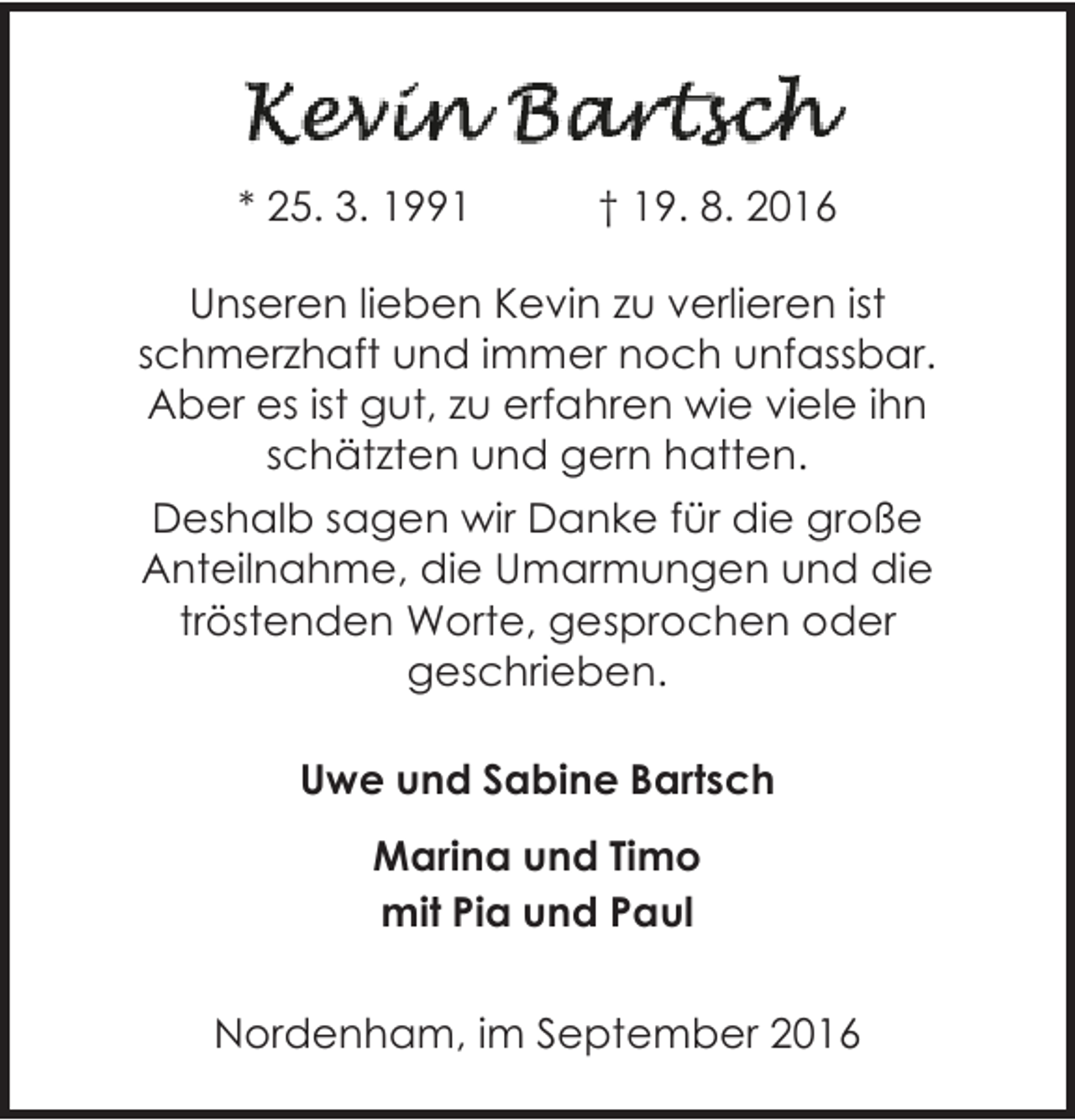 <p>* 25. 3. 1991</p><p>† 19. 8. 2016</p><p>Unseren lieben Kevin zu verlieren ist<br />schmerzhaft und immer noch unfassbar.<br />Aber es ist gut, zu erfahren wie viele ihn<br />schätzten und gern hatten.<br />Deshalb sagen wir Danke für die große<br />Anteilnahme, die Umarmungen und die<br />tröstenden Worte, gesprochen oder<br />geschrieben.<br />Uwe und Sabine Bartsch<br />Marina und Timo<br />mit Pia und Paul<br />Nordenham, im September 2016</p>