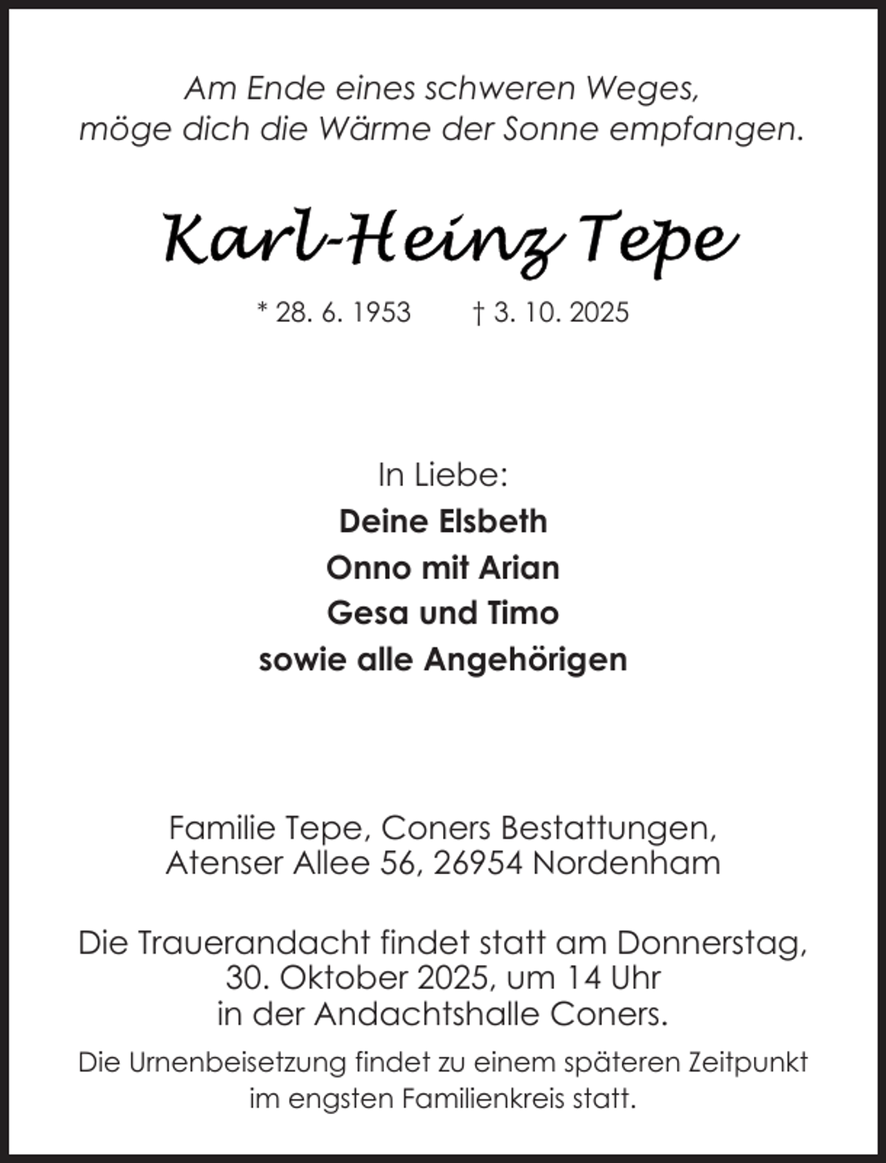 <p>Am Ende eines schweren Weges,<br />möge dich die Wärme der Sonne empfangen.</p>
<p>* 28. 6. 1953</p>
<p>† 3. 10. 2025</p>
<p>In Liebe:<br />Deine Elsbeth<br />Onno mit Arian<br />Gesa und Timo<br />sowie alle Angehörigen</p>
<p>Familie Tepe, Coners Bestattungen,<br />Atenser Allee 56, 26954 Nordenham<br />Die Trauerandacht findet statt am Donnerstag,<br />30. Oktober 2025, um 14 Uhr<br />in der Andachtshalle Coners.<br />Die Urnenbeisetzung findet zu einem späteren Zeitpunkt<br />im engsten Familienkreis statt.</p>