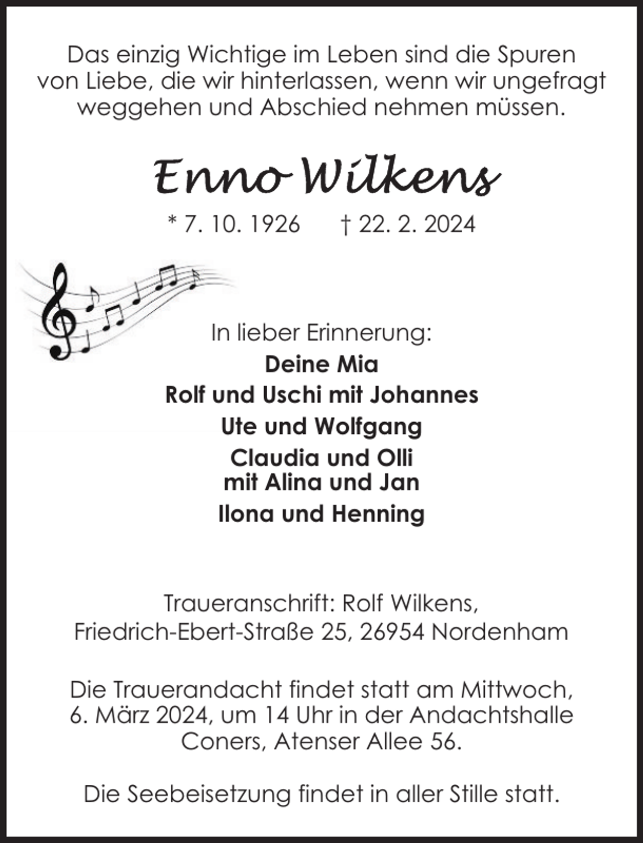 <p>Das einzig Wichtige im Leben sind die Spuren<br />von Liebe, die wir hinterlassen, wenn wir ungefragt<br />weggehen und Abschied nehmen müssen.</p><p>* 7. 10. 1926</p><p>† 22. 2. 2024</p><p>In lieber Erinnerung:<br />Deine Mia<br />Rolf und Uschi mit Johannes<br />Ute und Wolfgang<br />Claudia und Olli<br />mit Alina und Jan<br />Ilona und Henning<br />Traueranschrift: Rolf Wilkens,<br />Friedrich-Ebert-Straße 25, 26954 Nordenham<br />Die Trauerandacht findet statt am Mittwoch,<br />6. März 2024, um 14 Uhr in der Andachtshalle<br />Coners, Atenser Allee 56.<br />Die Seebeisetzung findet in aller Stille statt.</p>