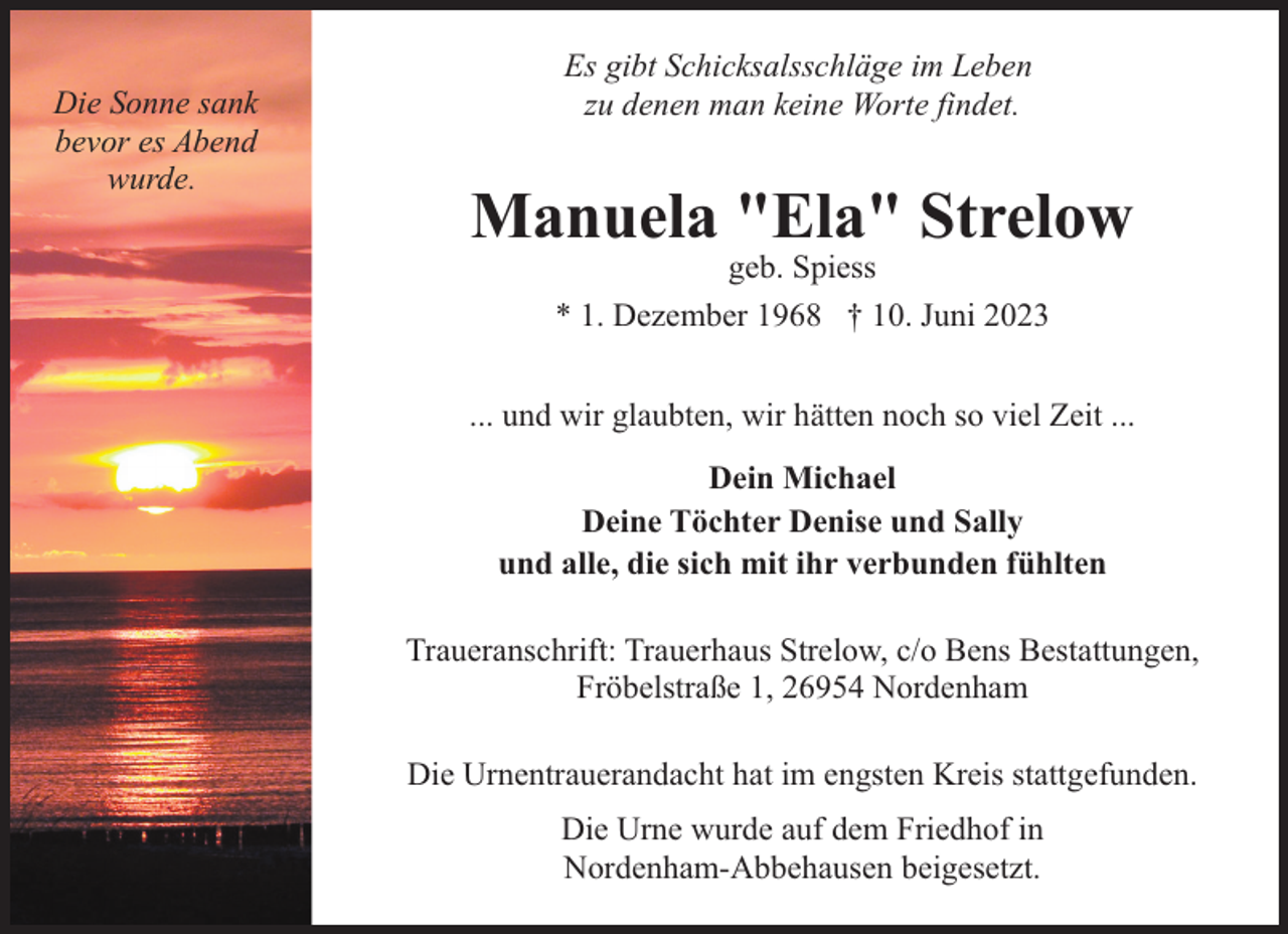 <p>Die Sonne sank<br />bevor es Abend<br />wurde.</p><p>Es gibt Schicksalsschläge im Leben<br />zu denen man keine Worte findet.</p><p>Manuela "Ela" Strelow<br />geb. Spiess<br />* 1. Dezember 1968 † 10. Juni 2023</p><p>... und wir glaubten, wir hätten noch so viel Zeit ...<br />Dein Michael<br />Deine Töchter Denise und Sally<br />und alle, die sich mit ihr verbunden fühlten<br />Traueranschrift: Trauerhaus Strelow, c/o Bens Bestattungen,<br />Fröbelstraße 1, 26954 Nordenham<br />Die Urnentrauerandacht hat im engsten Kreis stattgefunden.<br />Die Urne wurde auf dem Friedhof in<br />Nordenham-Abbehausen beigesetzt.</p>