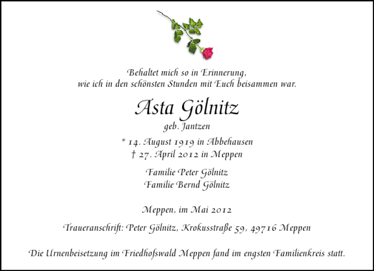<p>Behaltet mich so in Erinnerung,<br />wie ich in den schönsten Stunden mit Euch beisammen war.</p><p>Asta Gölnitz</p><p>geb. Jantzen<br />* 14. August 1919 in Abbehausen<br />† 27. April 2012 in Meppen<br />Familie Peter Gölnitz<br />Familie Bernd Gölnitz<br />Meppen, im Mai 2012<br />Traueranschrift: Peter Gölnitz, Krokusstraße 59, 49716 Meppen<br />Die Urnenbeisetzung im Friedhofswald Meppen fand im engsten Familienkreis statt.</p>