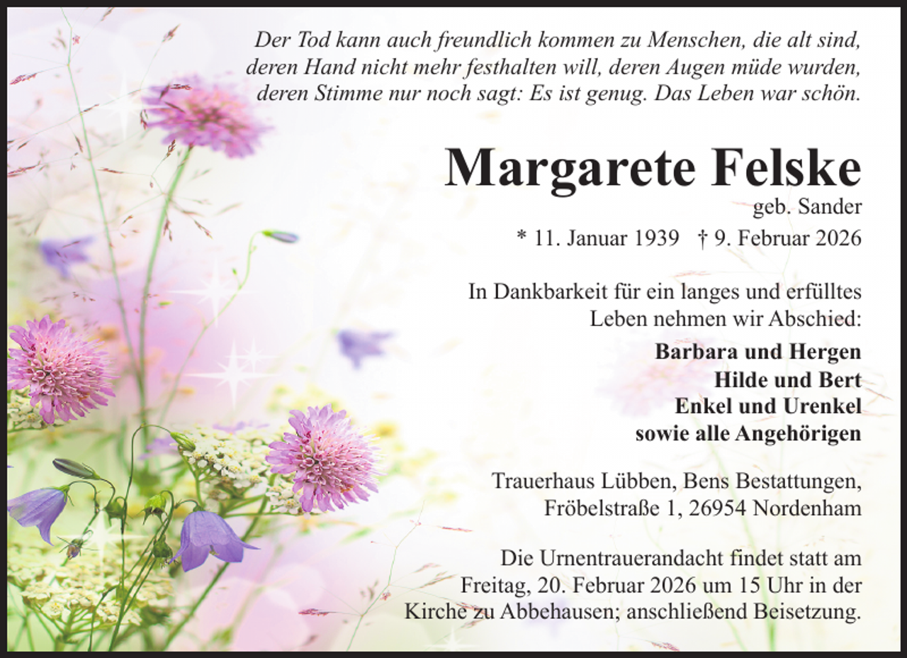 <p>Der Tod kann auch freundlich kommen zu Menschen, die alt sind,<br />deren Hand nicht mehr festhalten will, deren Augen müde wurden,<br />deren Stimme nur noch sagt: Es ist genug. Das Leben war schön.</p><p>Margarete Felske</p><p>geb. Sander<br />* 11. Januar 1939 † 9. Februar 2026</p><p>In Dankbarkeit für ein langes und erfülltes<br />Leben nehmen wir Abschied:<br />Barbara und Hergen<br />Hilde und Bert<br />Enkel und Urenkel<br />sowie alle Angehörigen<br />Trauerhaus Lübben, Bens Bestattungen,<br />Fröbelstraße 1, 26954 Nordenham<br />Die Urnentrauerandacht findet statt am<br />Freitag, 20. Februar 2026 um 15 Uhr in der<br />Kirche zu Abbehausen; anschließend Beisetzung.</p>