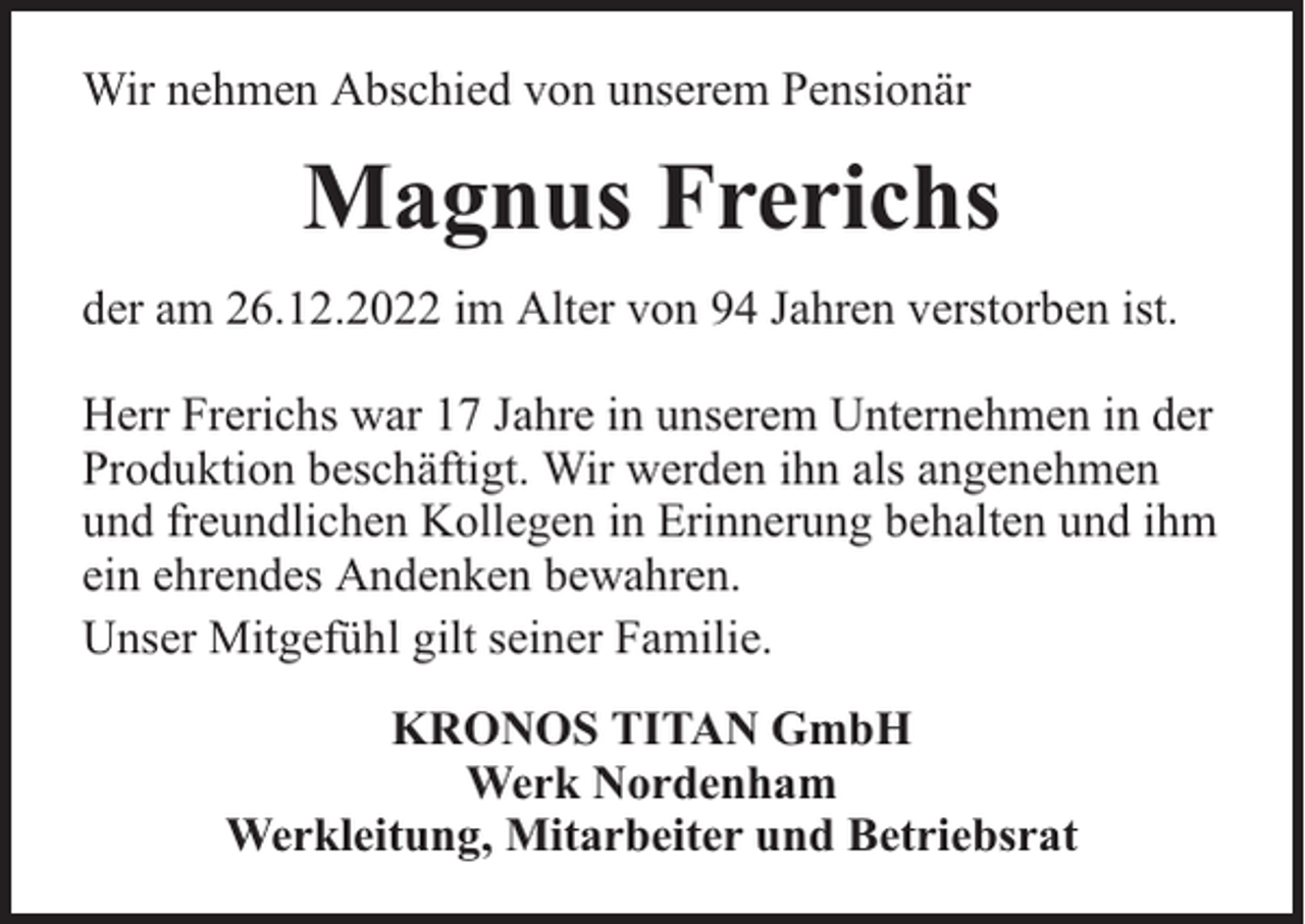 <p>Wir nehmen Abschied von unserem Pensionär</p><p>Magnus Frerichs<br />der am 26.12.2022 im Alter von 94 Jahren verstorben ist.<br />Herr Frerichs war 17 Jahre in unserem Unternehmen in der<br />Produktion beschäftigt. Wir werden ihn als angenehmen<br />und freundlichen Kollegen in Erinnerung behalten und ihm<br />ein ehrendes Andenken bewahren.<br />Unser Mitgefühl gilt seiner Familie.<br />KRONOS TITAN GmbH<br />Werk Nordenham<br />Werkleitung, Mitarbeiter und Betriebsrat</p>