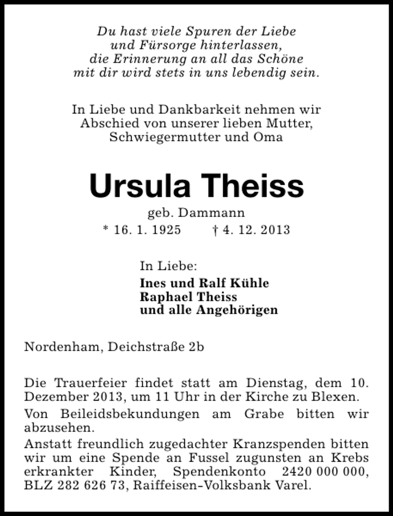 <p>Du hast viele Spuren der Liebe<br />und Fürsorge hinterlassen,<br />die Erinnerung an all das Schöne<br />mit dir wird stets in uns lebendig sein.<br />In Liebe und Dankbarkeit nehmen wir<br />Abschied von unserer lieben Mutter,<br />Schwiegermutter und Oma</p><p>Ursula Theiss<br />geb. Dammann<br />* 16. 1. 1925<br />† 4. 12. 2013<br />In Liebe:<br />Ines und Ralf Kühle<br />Raphael Theiss<br />und alle Angehörigen<br />Nordenham, Deichstraße 2b<br />Die Trauerfeier findet statt am Dienstag, dem 10.<br />Dezember 2013, um 11 Uhr in der Kirche zu Blexen.<br />Von Beileidsbekundungen am Grabe bitten wir<br />abzusehen.<br />Anstatt freundlich zugedachter Kranzspenden bitten<br />wir um eine Spende an Fussel zugunsten an Krebs<br />erkrankter Kinder, Spendenkonto 2420,<br />BLZ 282 626 73, Raiffeisen-Volksbank Varel.</p>