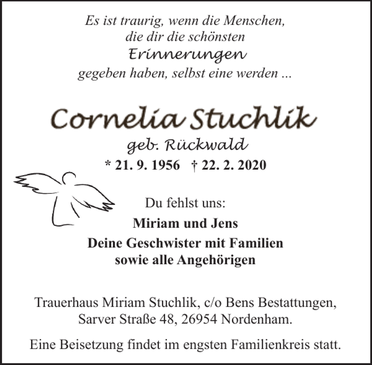 <p>Es ist traurig, wenn die Menschen,<br />die dir die schönsten<br />Erinnerungen<br />gegeben haben, selbst eine werden ...</p>
<p>geb. Rückwald<br />* 21. 9. 1956 † 22. 2. 2020<br />Du fehlst uns:<br />Miriam und Jens<br />Deine Geschwister mit Familien<br />sowie alle Angehörigen<br />Trauerhaus Miriam Stuchlik, c/o Bens Bestattungen,<br />Sarver Straße 48, 26954 Nordenham.<br />Eine Beisetzung findet im engsten Familienkreis statt.</p>