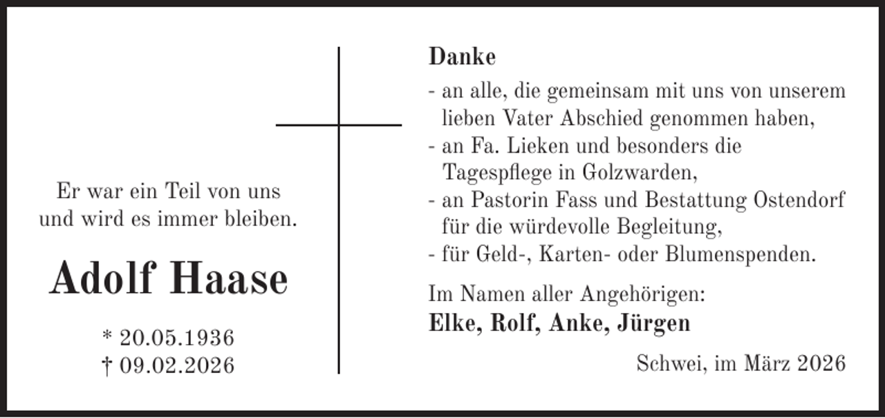 <p>Danke</p><p>Er war ein Teil von uns<br />und wird es immer bleiben.</p><p>Adolf Haase<br />* 20.05.1936<br />† 09.02.2026</p><p>- an alle, die gemeinsam mit uns von unserem<br />lieben Vater Abschied genommen haben,<br />- an Fa. Lieken und besonders die<br />Tagespﬂege in Golzwarden,<br />- an Pastorin Fass und Bestattung Ostendorf<br />für die würdevolle Begleitung,<br />- für Geld-, Karten- oder Blumenspenden.<br />Im Namen aller Angehörigen:</p><p>Elke, Rolf, Anke, Jürgen</p><p>Schwei, im März 2026</p>