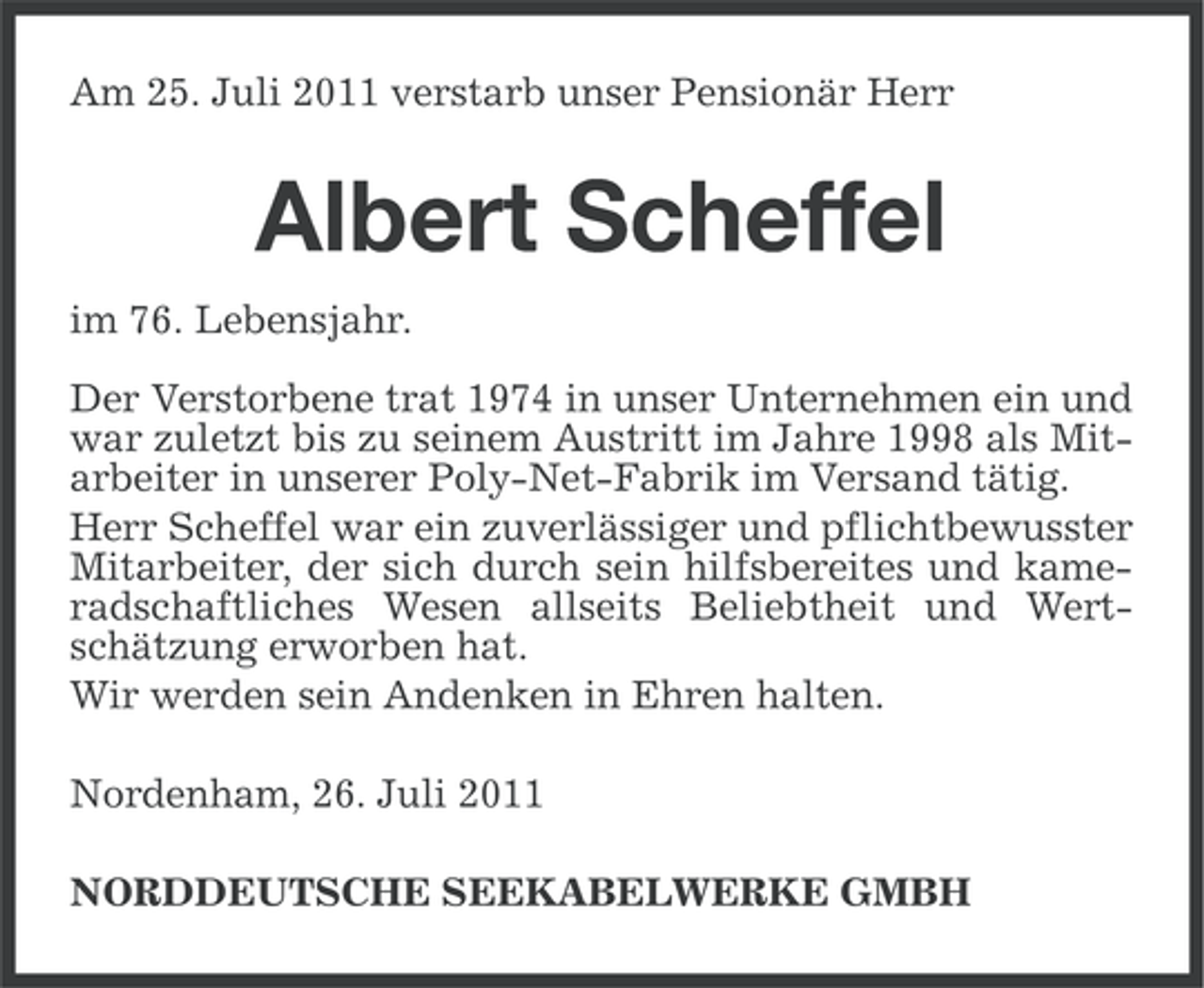 <p>Am 25. Juli 2011 verstarb unser Pensionär Herr</p><p>Albert Scheffel<br />im 76. Lebensjahr.<br />Der Verstorbene trat 1974 in unser Unternehmen ein und<br />war zuletzt bis zu seinem Austritt im Jahre 1998 als Mitarbeiter in unserer Poly-Net-Fabrik im Versand tätig.<br />Herr Scheffel war ein zuverlässiger und pflichtbewusster<br />Mitarbeiter, der sich durch sein hilfsbereites und kameradschaftliches Wesen allseits Beliebtheit und Wertschätzung erworben hat.<br />Wir werden sein Andenken in Ehren halten.<br />Nordenham, 26. Juli 2011<br />NORDDEUTSCHE SEEKABELWERKE GMBH</p>