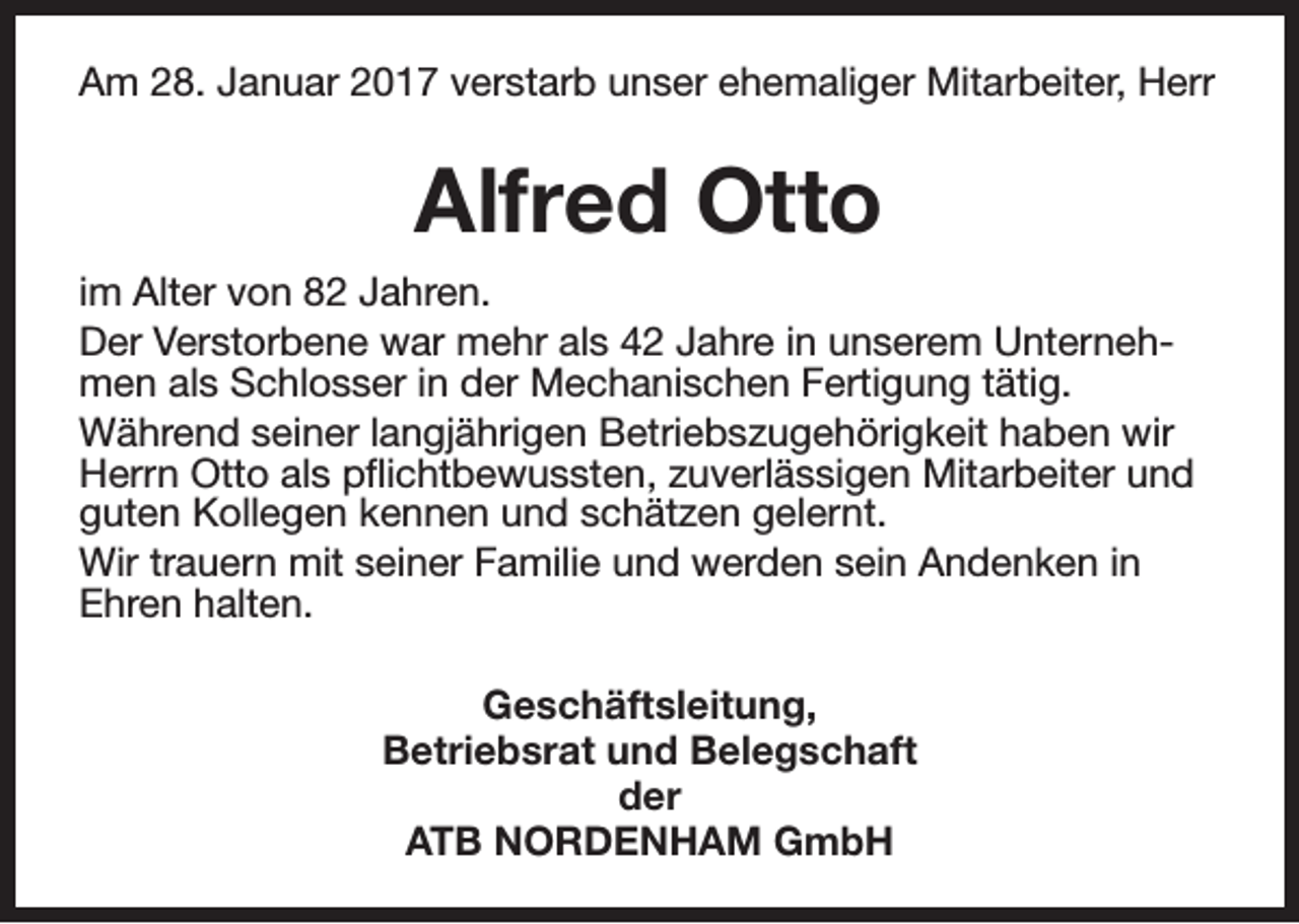 <p>Am 28. Januar 2017 verstarb unser ehemaliger Mitarbeiter, Herr</p><p>Alfred Otto<br />im Alter von 82 Jahren.<br />Der Verstorbene war mehr als 42 Jahre in unserem Unternehmen als Schlosser in der Mechanischen Fertigung tätig.<br />Während seiner langjährigen Betriebszugehörigkeit haben wir<br />Herrn Otto als pflichtbewussten, zuverlässigen Mitarbeiter und<br />guten Kollegen kennen und schätzen gelernt.<br />Wir trauern mit seiner Familie und werden sein Andenken in<br />Ehren halten.<br />Geschäftsleitung,<br />Betriebsrat und Belegschaft<br />der<br />ATB NORDENHAM GmbH</p>