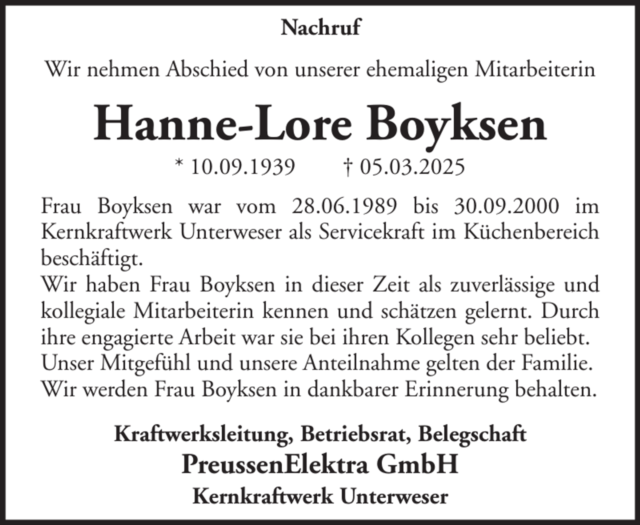 <p>Nachruf<br />Wir nehmen Abschied von unserer ehemaligen Mitarbeiterin</p><p>Hanne-Lore Boyksen<br />* 10.09.1939</p><p>† 05.03.2025</p><p>Frau Boyksen war vom 28.06.1989 bis 30.09.2000 im<br />Kernkraftwerk Unterweser als Servicekraft im Küchenbereich<br />beschäftigt.<br />Wir haben Frau Boyksen in dieser Zeit als zuverlässige und<br />kollegiale Mitarbeiterin kennen und schätzen gelernt. Durch<br />ihre engagierte Arbeit war sie bei ihren Kollegen sehr beliebt.<br />Unser Mitgefühl und unsere Anteilnahme gelten der Familie.<br />Wir werden Frau Boyksen in dankbarer Erinnerung behalten.<br />Kraftwerksleitung, Betriebsrat, Belegschaft</p><p>PreussenElektra GmbH<br />Kernkraftwerk Unterweser</p>