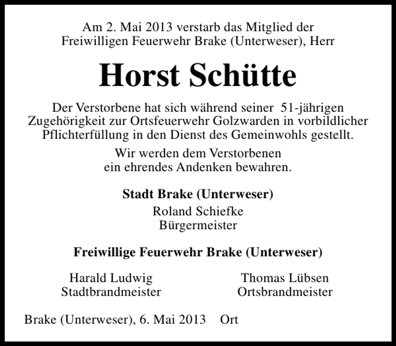 <p>Am 2. Mai 2013 verstarb das Mitglied der<br />Freiwilligen Feuerwehr Brake (Unterweser), Herr</p><p>Horst Schütte<br />Der Verstorbene hat sich während seiner 51-jährigen<br />Zugehörigkeit zur Ortsfeuerwehr Golzwarden in vorbildlicher<br />Pflichterfüllung in den Dienst des Gemeinwohls gestellt.<br />Wir werden dem Verstorbenen<br />ein ehrendes Andenken bewahren.<br />Stadt Brake (Unterweser)<br />Roland Schiefke<br />Bürgermeister<br />Freiwillige Feuerwehr Brake (Unterweser)<br />Harald Ludwig<br />Stadtbrandmeister</p><p>Thomas Lübsen<br />Ortsbrandmeister</p><p>Brake (Unterweser), 6. Mai 2013 Ort</p>