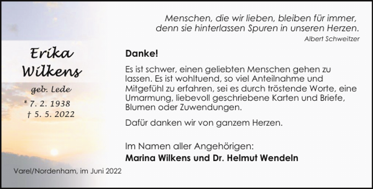 <p>Menschen, die wir lieben, bleiben für immer,<br />denn sie hinterlassen Spuren in unseren Herzen.<br />Albert Schweitzer</p><p>Danke!</p><p>geb. Lede<br />* 7. 2. 1938<br />† 5. 5. 2022</p><p>Es ist schwer, einen geliebten Menschen gehen zu<br />lassen. Es ist wohltuend, so viel Anteilnahme und<br />Mitgefühl zu erfahren, sei es durch tröstende Worte, eine<br />Umarmung, liebevoll geschriebene Karten und Briefe,<br />Blumen oder Zuwendungen.<br />Dafür danken wir von ganzem Herzen.</p><p>Im Namen aller Angehörigen:<br />Marina Wilkens und Dr. Helmut Wendeln<br />Varel/Nordenham, im Juni 2022</p>