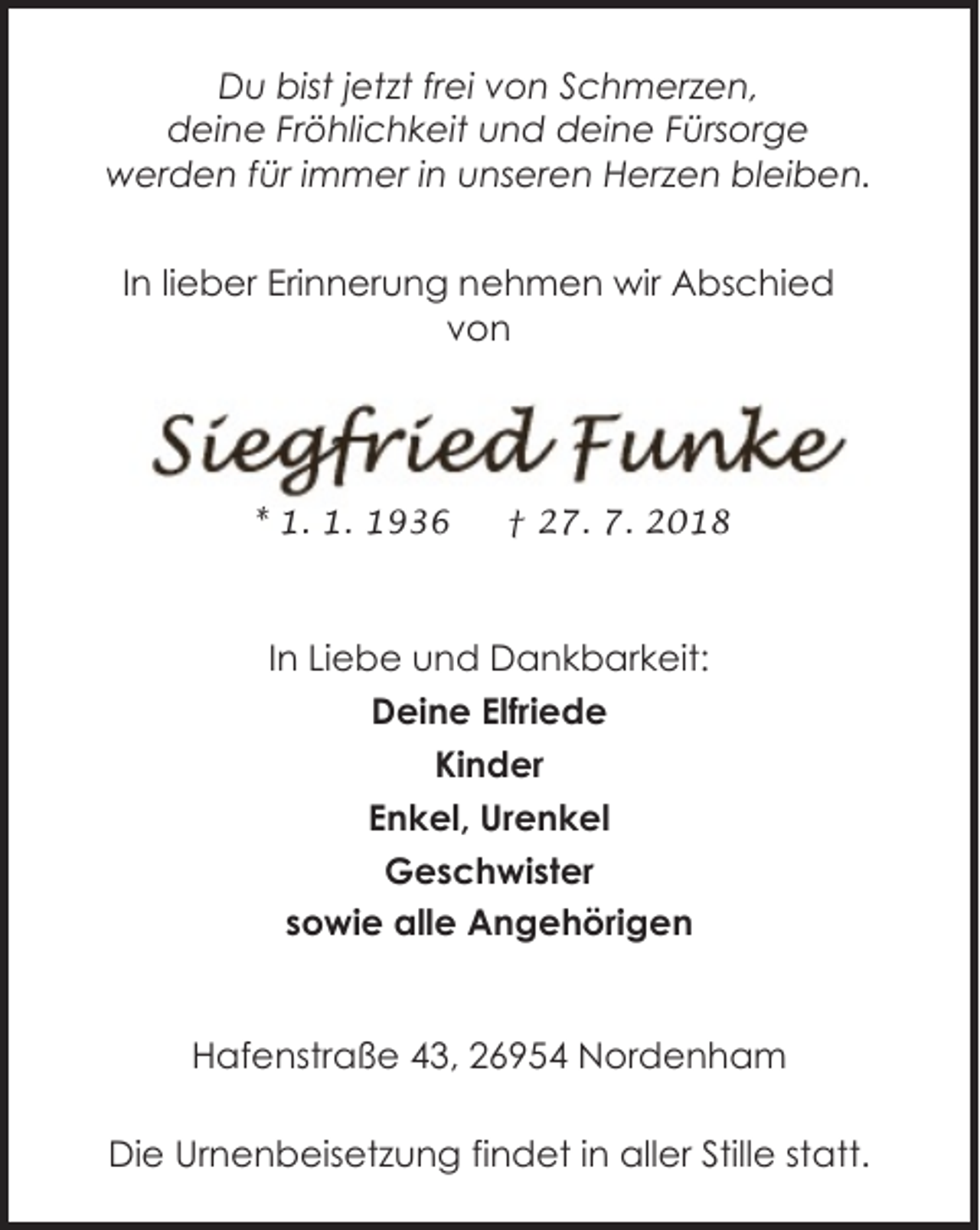<p>Du bist jetzt frei von Schmerzen,<br />deine Fröhlichkeit und deine Fürsorge<br />werden für immer in unseren Herzen bleiben.<br />In lieber Erinnerung nehmen wir Abschied<br />von</p><p>* 1. 1. 1936</p><p>† 27. 7. 2018</p><p>In Liebe und Dankbarkeit:<br />Deine Elfriede<br />Kinder<br />Enkel, Urenkel<br />Geschwister<br />sowie alle Angehörigen<br />Hafenstraße 43, 26954 Nordenham<br />Die Urnenbeisetzung findet in aller Stille statt.</p>