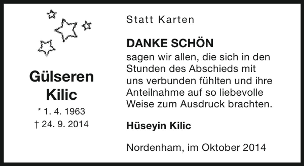 <p>S t a t t Ka rt e n</p><p>DANKE SCHÖN</p><p>Gülseren<br />Kilic<br />* 1. 4. 1963<br />† 24. 9. 2014</p><p>sagen wir allen, die sich in den<br />Stunden des Abschieds mit<br />uns verbunden fühlten und ihre<br />Anteilnahme auf so liebevolle<br />Weise zum Ausdruck brachten.<br />Hüseyin Kilic<br />Nordenham, im Oktober 2014</p>