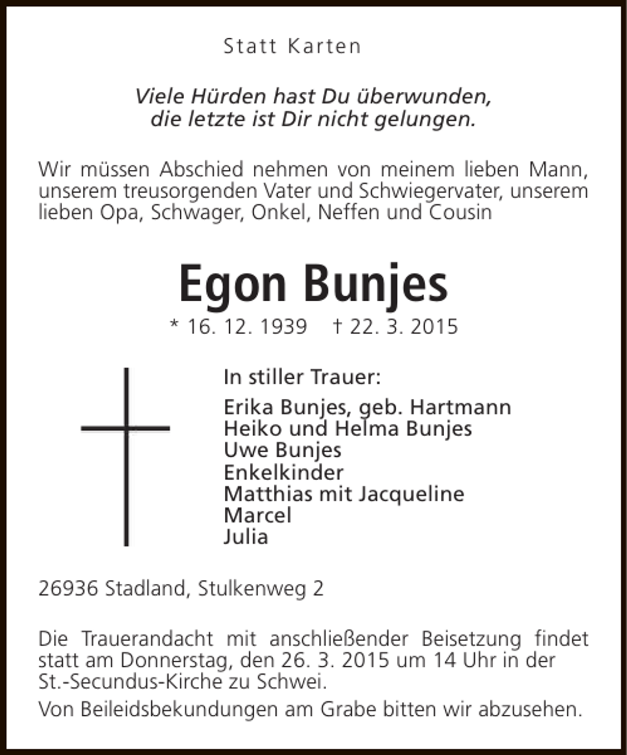 <p>Statt Karten<br />Viele Hürden hast Du überwunden,<br />die letzte ist Dir nicht gelungen.<br />Wir müssen Abschied nehmen von meinem lieben Mann,<br />unserem treusorgenden Vater und Schwiegervater, unserem<br />lieben Opa, Schwager, Onkel, Neffen und Cousin</p><p>Egon Bunjes</p><p>* 16. 12. 1939</p><p>† 22. 3. 2015</p><p>In stiller Trauer:<br />Erika Bunjes, geb. Hartmann<br />Heiko und Helma Bunjes<br />Uwe Bunjes<br />Enkelkinder<br />Matthias mit Jacqueline<br />Marcel<br />Julia<br />26936 Stadland, Stulkenweg 2<br />Die Trauerandacht mit anschließender Beisetzung findet<br />statt am Donnerstag, den 26. 3. 2015 um 14 Uhr in der<br />St.-Secundus-Kirche zu Schwei.<br />Von Beileidsbekundungen am Grabe bitten wir abzusehen.</p>
