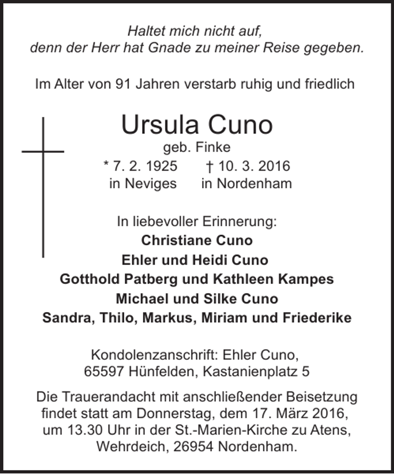 <p>Haltet mich nicht auf,<br />denn der Herr hat Gnade zu meiner Reise gegeben.<br />Im Alter von 91 Jahren verstarb ruhig und friedlich</p><p>Ursula Cuno</p><p>geb. Finke<br />* 7. 2. 1925<br />† 10. 3. 2016<br />in Neviges<br />in Nordenham<br />In liebevoller Erinnerung:<br />Christiane Cuno<br />Ehler und Heidi Cuno<br />Gotthold Patberg und Kathleen Kampes<br />Michael und Silke Cuno<br />Sandra, Thilo, Markus, Miriam und Friederike<br />Kondolenzanschrift: Ehler Cuno,<br />65597 Hünfelden, Kastanienplatz 5<br />Die Trauerandacht mit anschließender Beisetzung<br />findet statt am Donnerstag, dem 17. März 2016,<br />um 13.30 Uhr in der St.-Marien-Kirche zu Atens,<br />Wehrdeich, 26954 Nordenham.</p>