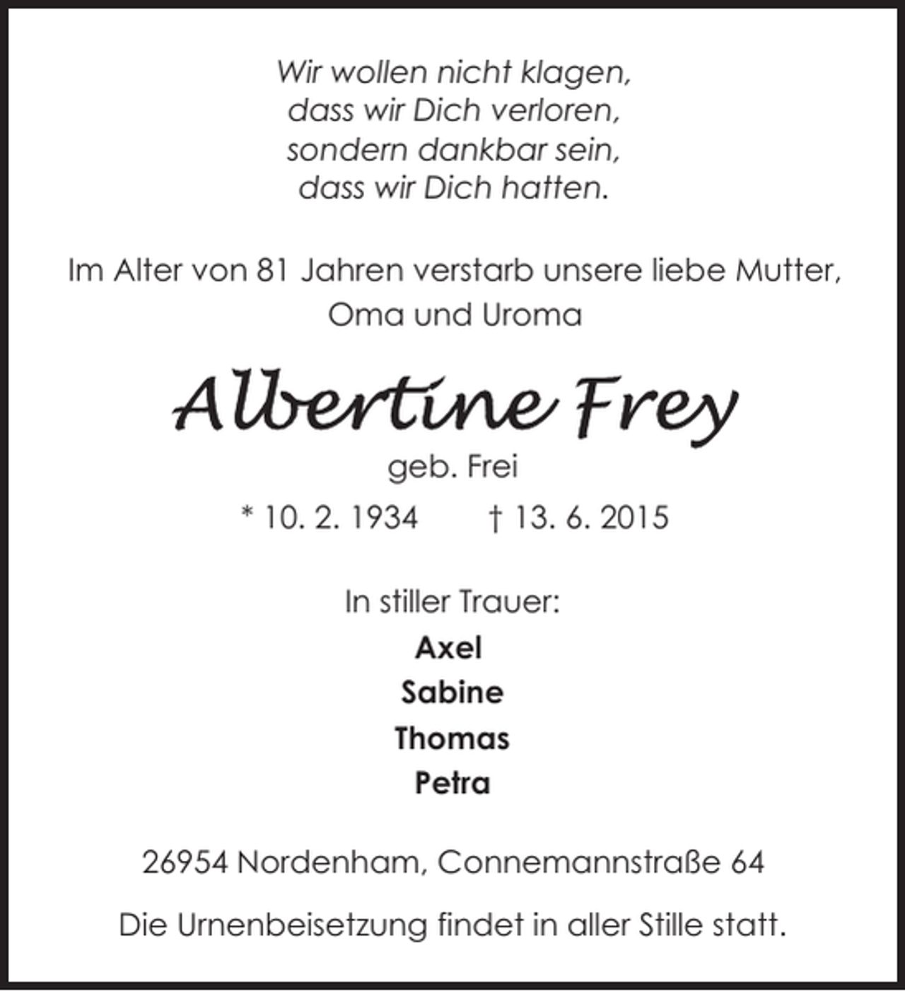<p>Wir wollen nicht klagen,<br />dass wir Dich verloren,<br />sondern dankbar sein,<br />dass wir Dich hatten.<br />Im Alter von 81 Jahren verstarb unsere liebe Mutter,<br />Oma und Uroma</p><p>geb. Frei<br />* 10. 2. 1934</p><p>† 13. 6. 2015</p><p>In stiller Trauer:<br />Axel<br />Sabine<br />Thomas<br />Petra<br />26954 Nordenham, Connemannstraße 64<br />Die Urnenbeisetzung findet in aller Stille statt.</p>