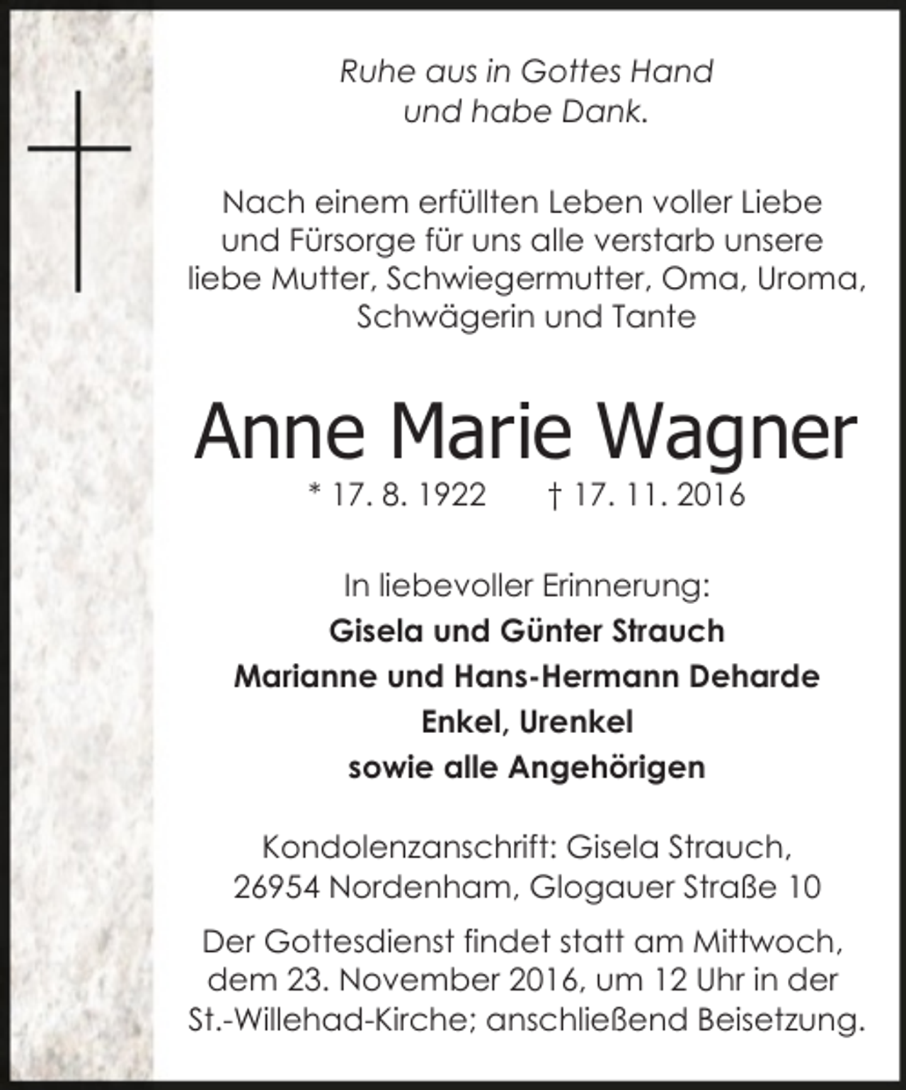 <p>Ruhe aus in Gottes Hand<br />und habe Dank.<br />Nach einem erfüllten Leben voller Liebe<br />und Fürsorge für uns alle verstarb unsere<br />liebe Mutter, Schwiegermutter, Oma, Uroma,<br />Schwägerin und Tante</p><p>Anne Marie Wagner<br />* 17. 8. 1922</p><p>† 17. 11. 2016</p><p>In liebevoller Erinnerung:<br />Gisela und Günter Strauch<br />Marianne und Hans-Hermann Deharde<br />Enkel, Urenkel<br />sowie alle Angehörigen<br />Kondolenzanschrift: Gisela Strauch,<br />26954 Nordenham, Glogauer Straße 10<br />Der Gottesdienst findet statt am Mittwoch,<br />dem 23. November 2016, um 12 Uhr in der<br />St.-Willehad-Kirche; anschließend Beisetzung.</p>