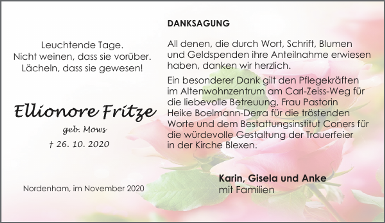 <p>DANKSAGUNG</p><p>Leuchtende Tage.<br />Nicht weinen, dass sie vorüber.<br />Lächeln, dass sie gewesen!</p><p>geb. Möws<br />† 26. 10. 2020</p><p>Nordenham, im November 2020</p><p>All denen, die durch Wort, Schrift, Blumen<br />und Geldspenden ihre Anteilnahme erwiesen<br />haben, danken wir herzlich.<br />Ein besonderer Dank gilt den Pflegekräften<br />im Altenwohnzentrum am Carl-Zeiss-Weg für<br />die liebevolle Betreuung, Frau Pastorin<br />Heike Boelmann-Derra für die tröstenden<br />Worte und dem Bestattungsinstitut Coners für<br />die würdevolle Gestaltung der Trauerfeier<br />in der Kirche Blexen.</p><p>Karin, Gisela und Anke<br />mit Familien</p>