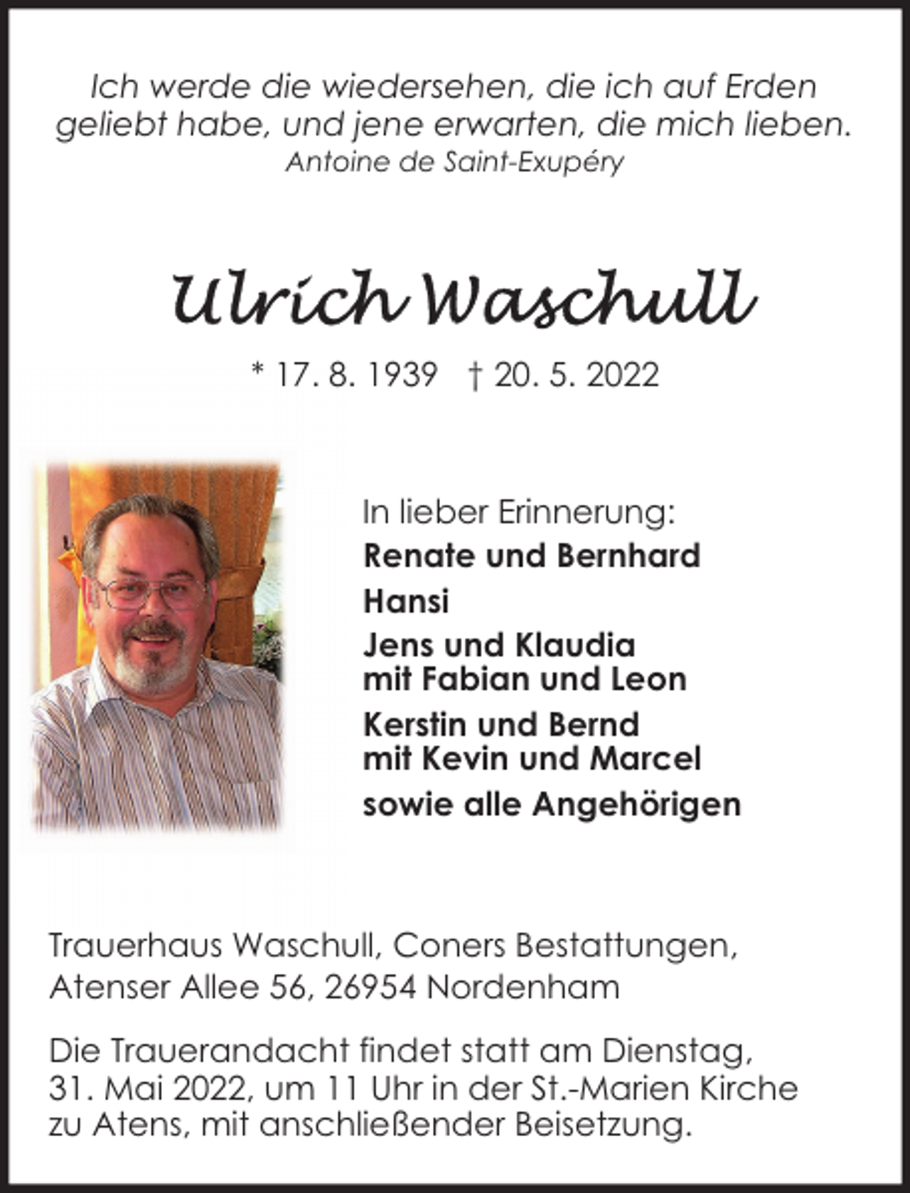 <p>Ich werde die wiedersehen, die ich auf Erden<br />geliebt habe, und jene erwarten, die mich lieben.<br />Antoine de Saint-Exupéry</p>
<p>* 17. 8. 1939 † 20. 5. 2022</p>
<p>In lieber Erinnerung:<br />Renate und Bernhard<br />Hansi<br />Jens und Klaudia<br />mit Fabian und Leon<br />Kerstin und Bernd<br />mit Kevin und Marcel<br />sowie alle Angehörigen</p>
<p>Trauerhaus Waschull, Coners Bestattungen,<br />Atenser Allee 56, 26954 Nordenham<br />Die Trauerandacht findet statt am Dienstag,<br />31. Mai 2022, um 11 Uhr in der St.-Marien Kirche<br />zu Atens, mit anschließender Beisetzung.</p>