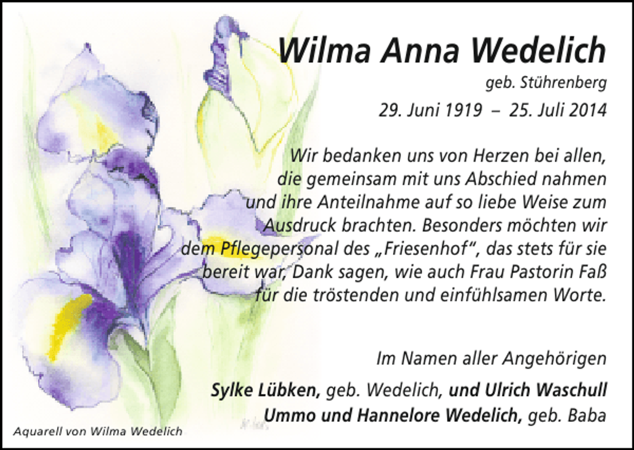 <p>Wilma Anna Wedelich</p><p>geb. Stührenberg</p><p>29. Juni 1919 – 25. Juli 2014<br />Wir bedanken uns von Herzen bei allen,<br />die gemeinsam mit uns Abschied nahmen<br />und ihre Anteilnahme auf so liebe Weise zum<br />Ausdruck brachten. Besonders möchten wir<br />dem Pflegepersonal des „Friesenhof“, das stets für sie<br />bereit war, Dank sagen, wie auch Frau Pastorin Faß<br />für die tröstenden und einfühlsamen Worte.<br />Im Namen aller Angehörigen</p><p>Aquarell von Wilma Wedelich</p><p>Sylke Lübken, geb. Wedelich, und Ulrich Waschull<br />Ummo und Hannelore Wedelich, geb. Baba</p>