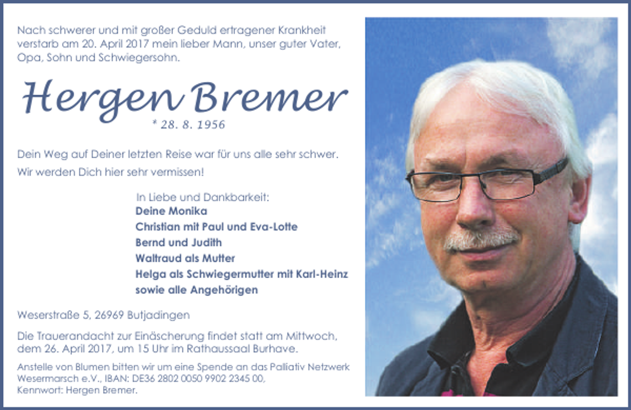 <p>Nach schwerer und mit großer Geduld ertragener Krankheit<br />verstarb am 20. April 2017 mein lieber Mann, unser guter Vater,<br />Opa, Sohn und Schwiegersohn.</p><p>Hergen Bremer<br />* 28. 8. 1956</p><p>Dein Weg auf Deiner letzten Reise war für uns alle sehr schwer.<br />Wir werden Dich hier sehr vermissen!<br />In Liebe und Dankbarkeit:<br />Deine Monika<br />Christian mit Paul und Eva-Lotte<br />Bernd und Judith<br />Waltraud als Mutter<br />Helga als Schwiegermutter mit Karl-Heinz<br />sowie alle Angehörigen<br />Weserstraße 5, 26969 Butjadingen</p><p>Die Trauerandacht zur Einäscherung findet statt am Mittwoch,<br />dem 26. April 2017, um 15 Uhr im Rathaussaal Burhave.<br />Anstelle von Blumen bitten wir um eine Spende an das Palliativ Netzwerk<br />Wesermarsch e.V., IBAN: DE36 2802 0050 990345 00,<br />Kennwort: Hergen Bremer.</p>