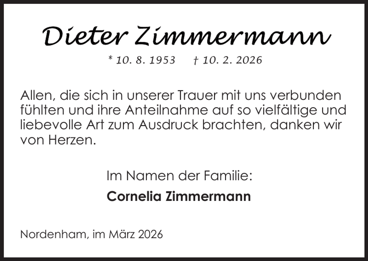 <p>* 10. 8. 1953</p>
<p>† 10. 2. 2026</p>
<p>Allen, die sich in unserer Trauer mit uns verbunden<br />fühlten und ihre Anteilnahme auf so vielfältige und<br />liebevolle Art zum Ausdruck brachten, danken wir<br />von Herzen.<br />Im Namen der Familie:<br />Cornelia Zimmermann<br />Nordenham, im März 2026</p>
