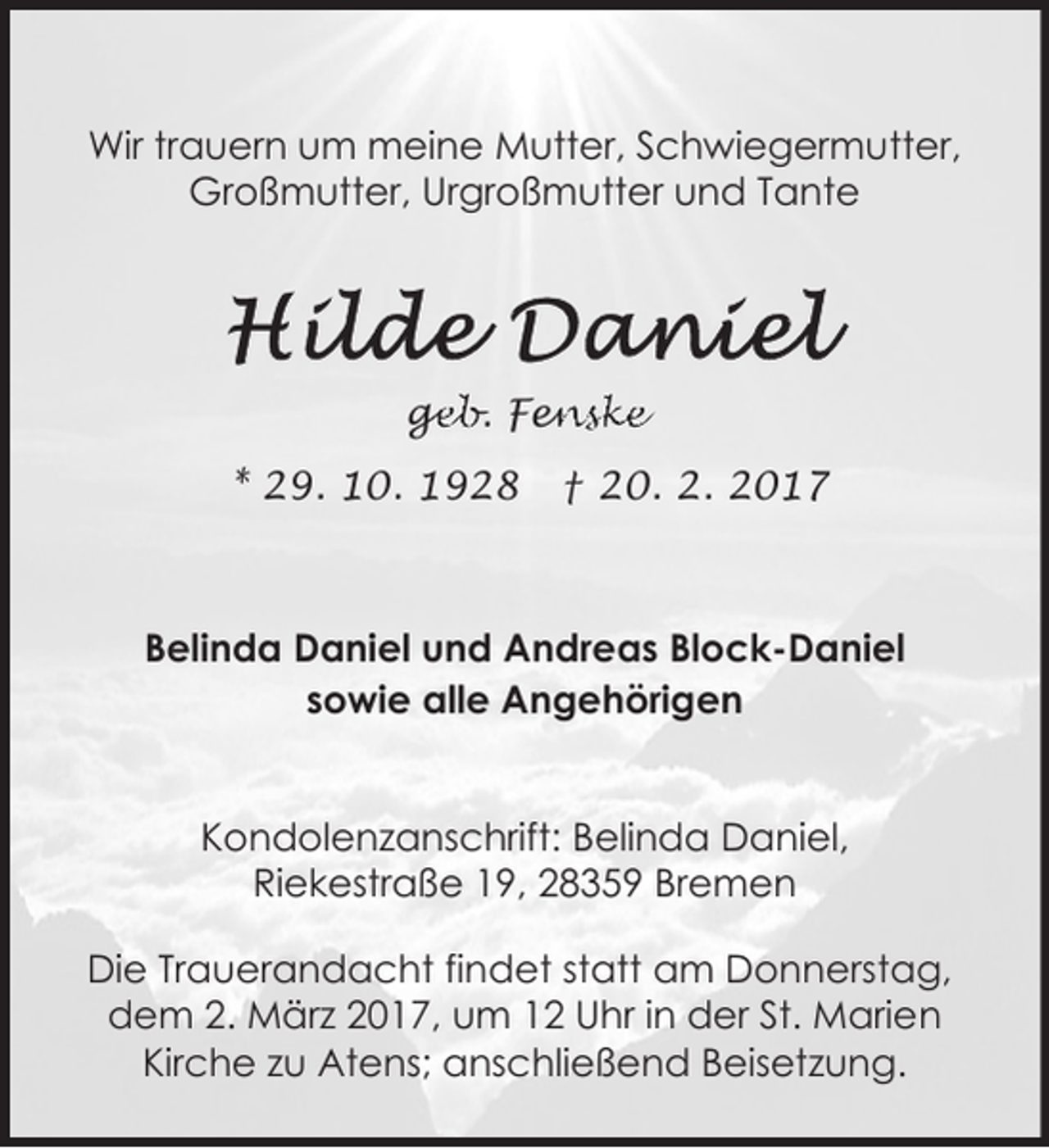 <p>Wir trauern um meine Mutter, Schwiegermutter,<br />Großmutter, Urgroßmutter und Tante</p><p>ge<br />g<br />eb. Fen<br />enske<br />* 29. 10. 1928</p><p>† 20. 2. 2017</p><p>Belinda Daniel und Andreas Block-Daniel<br />sowie alle Angehörigen<br />Kondolenzanschrift: Belinda Daniel,<br />Riekestraße 19, 28359 Bremen<br />Die Trauerandacht findet statt am Donnerstag,<br />dem 2. März 2017, um 12 Uhr in der St. Marien<br />Kirche zu Atens; anschließend Beisetzung.</p>