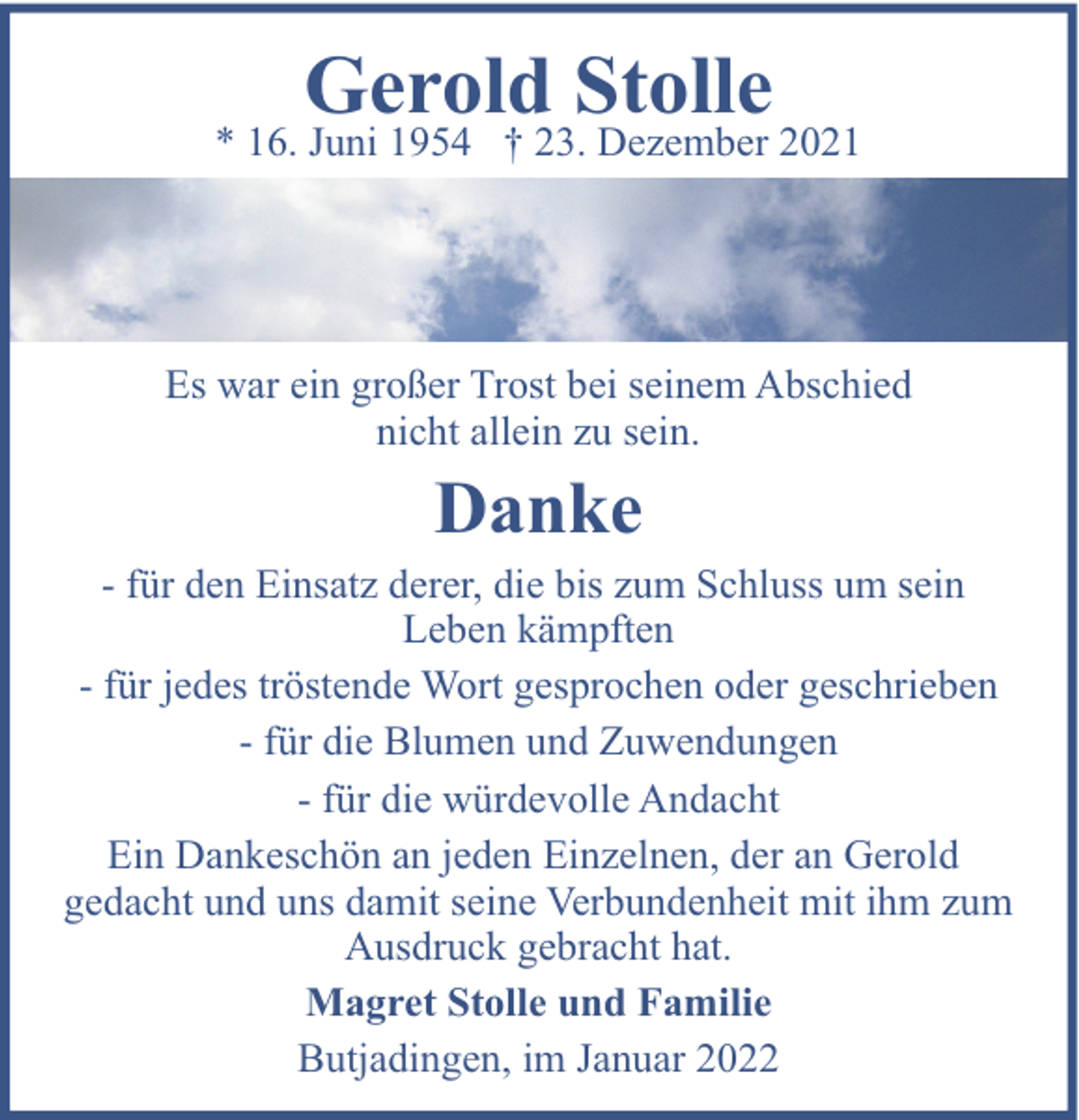 <p>Gerold Stolle</p><p>* 16. Juni 1954 † 23. Dezember 2021</p><p>Es war ein großer Trost bei seinem Abschied<br />nicht allein zu sein.</p><p>Danke</p><p>- für den Einsatz derer, die bis zum Schluss um sein<br />Leben kämpften<br />- für jedes tröstende Wort gesprochen oder geschrieben<br />- für die Blumen und Zuwendungen<br />- für die würdevolle Andacht<br />Ein Dankeschön an jeden Einzelnen, der an Gerold<br />gedacht und uns damit seine Verbundenheit mit ihm zum<br />Ausdruck gebracht hat.<br />Magret Stolle und Familie<br />Butjadingen, im Januar 2022</p>