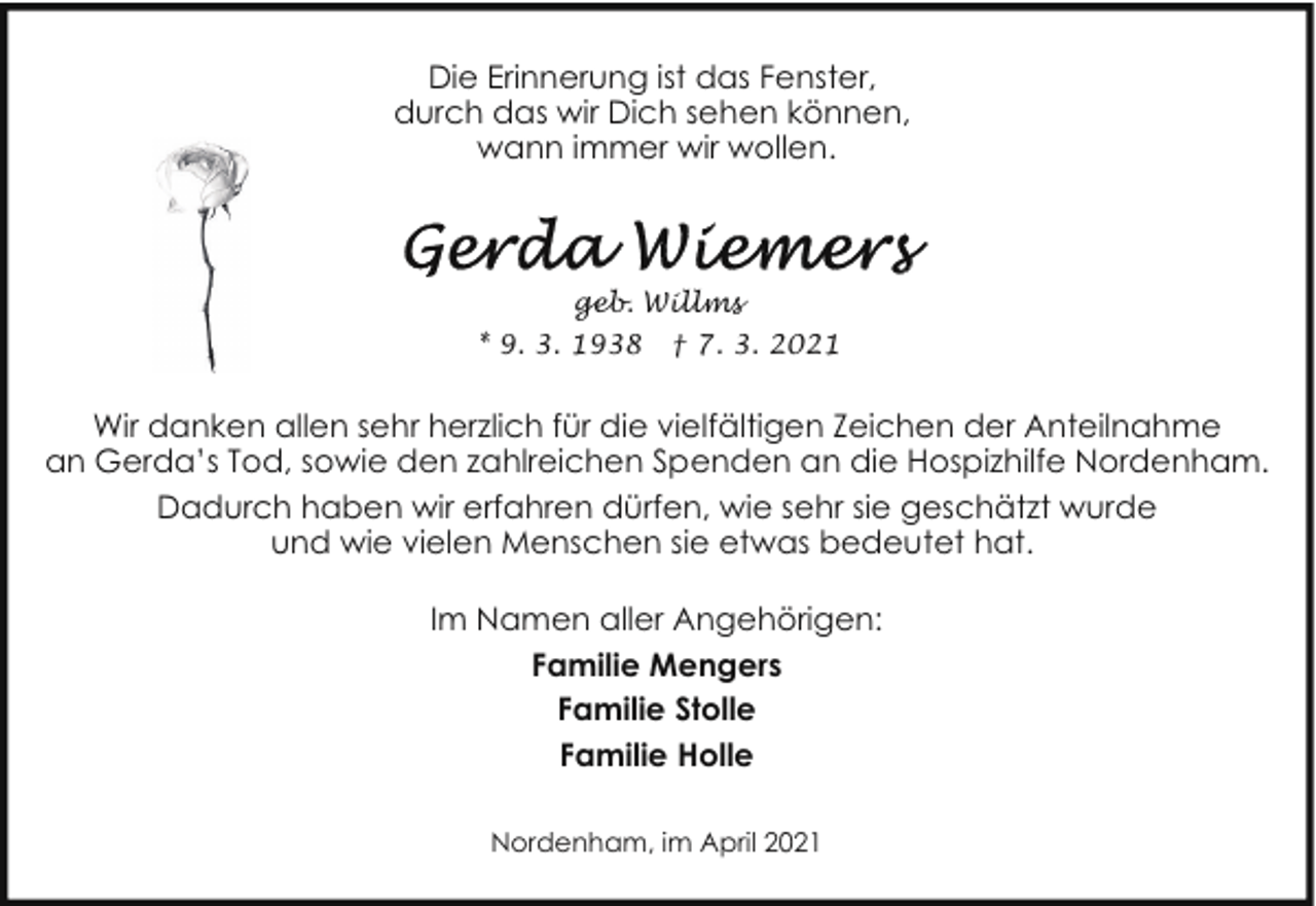 <p>Die Erinnerung ist das Fenster,<br />durch das wir Dich sehen können,<br />wann immer wir wollen.</p><p>geb. Willms<br />* 9. 3. 1938</p><p>† 7. 3. 2021</p><p>Wir danken allen sehr herzlich für die vielfältigen Zeichen der Anteilnahme<br />an Gerda’s Tod, sowie den zahlreichen Spenden an die Hospizhilfe Nordenham.<br />Dadurch haben wir erfahren dürfen, wie sehr sie geschätzt wurde<br />und wie vielen Menschen sie etwas bedeutet hat.<br />Im Namen aller Angehörigen:<br />Familie Mengers<br />Familie Stolle<br />Familie Holle<br />Nordenham, im April 2021</p>