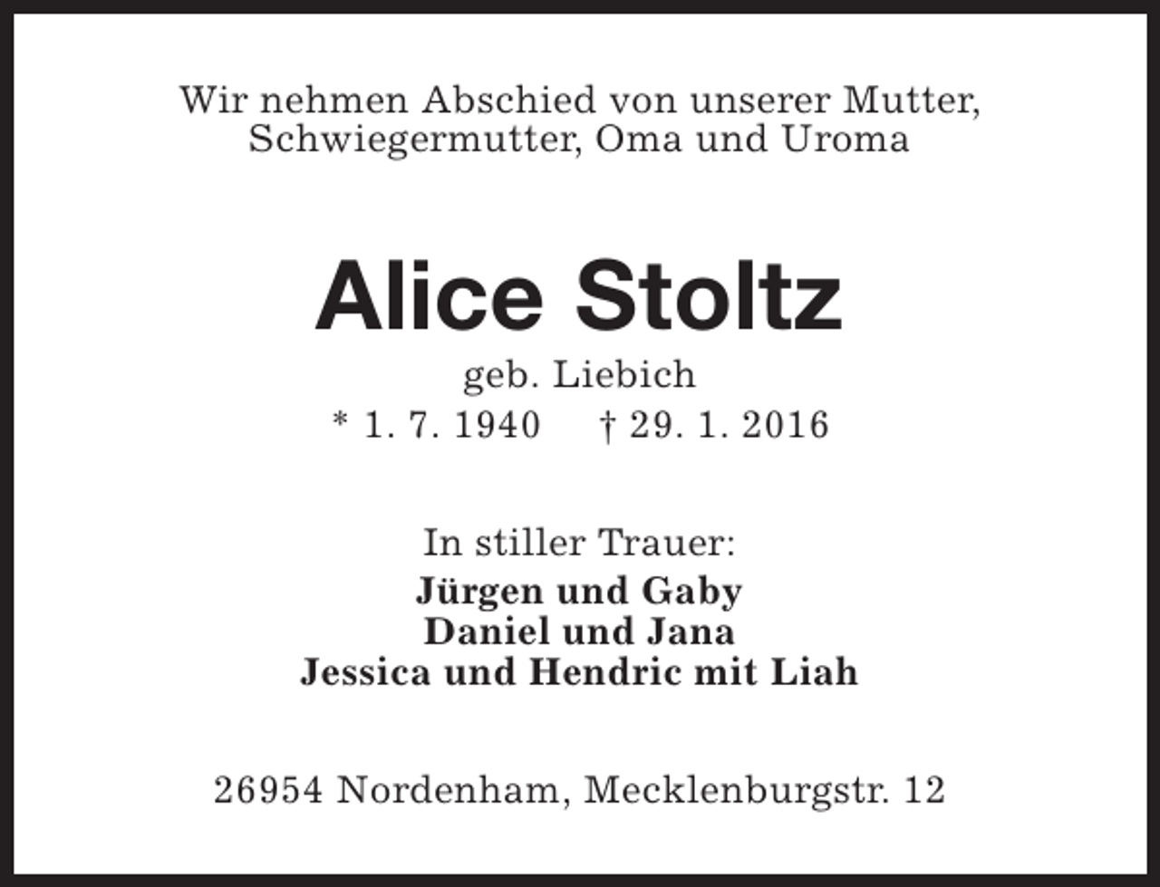 <p>Wir nehmen Abschied von unserer Mutter,<br />Schwiegermutter, Oma und Uroma</p><p>Alice Stoltz<br />geb. Liebich<br />* 1. 7. 1940 † 29. 1. 2016</p><p>In stiller Trauer:<br />Jürgen und Gaby<br />Daniel und Jana<br />Jessica und Hendric mit Liah<br />26954 Nordenham, Mecklenburgstr. 12</p>