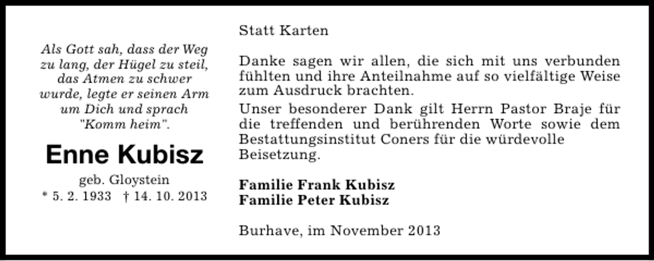 <p>Statt Karten<br />Als Gott sah, dass der Weg<br />zu lang, der Hügel zu steil,<br />das Atmen zu schwer<br />wurde, legte er seinen Arm<br />um Dich und sprach<br />"Komm heim".</p><p>Enne Kubisz</p><p>geb. Gloystein<br />* 5. 2. 1933 † 14. 10. 2013</p><p>Danke sagen wir allen, die sich mit uns verbunden<br />fühlten und ihre Anteilnahme auf so vielfältige Weise<br />zum Ausdruck brachten.<br />Unser besonderer Dank gilt Herrn Pastor Braje für<br />die treffenden und berührenden Worte sowie dem<br />Bestattungsinstitut Coners für die würdevolle<br />Beisetzung.<br />Familie Frank Kubisz<br />Familie Peter Kubisz<br />Burhave, im November 2013</p>