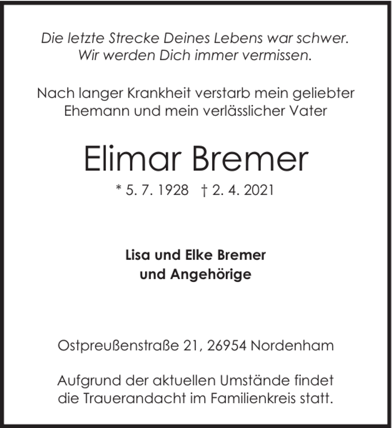 <p>Die letzte Strecke Deines Lebens war schwer.<br />Wir werden Dich immer vermissen.<br />Nach langer Krankheit verstarb mein geliebter<br />Ehemann und mein verlässlicher Vater</p><p>Elimar Bremer<br />* 5. 7. 1928 † 2. 4. 2021</p><p>Lisa und Elke Bremer<br />und Angehörige</p><p>Ostpreußenstraße 21, 26954 Nordenham<br />Aufgrund der aktuellen Umstände findet<br />die Trauerandacht im Familienkreis statt.</p>