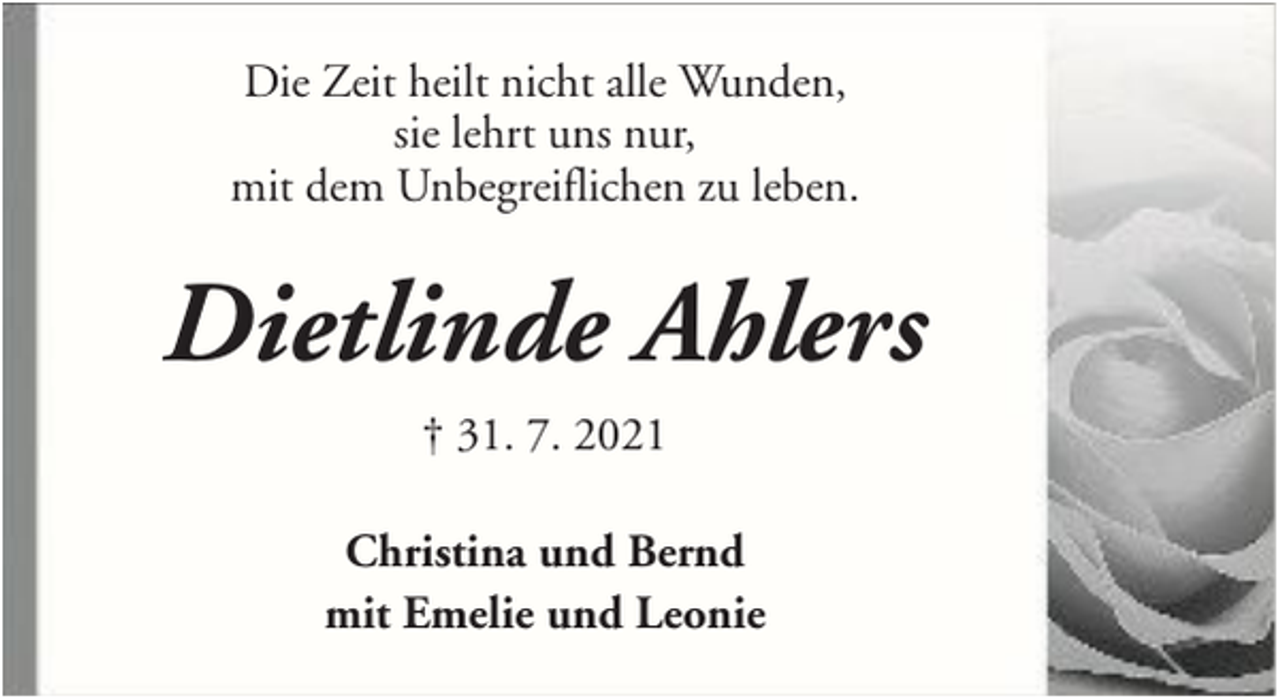 <p>Die Zeit heilt nicht alle Wunden,<br />sie lehrt uns nur,<br />mit dem Unbegreiflichen zu leben.</p><p>Dietlinde Ahlers<br />† 31. 7. 2021<br />Christina und Bernd<br />mit Emelie und Leonie</p>