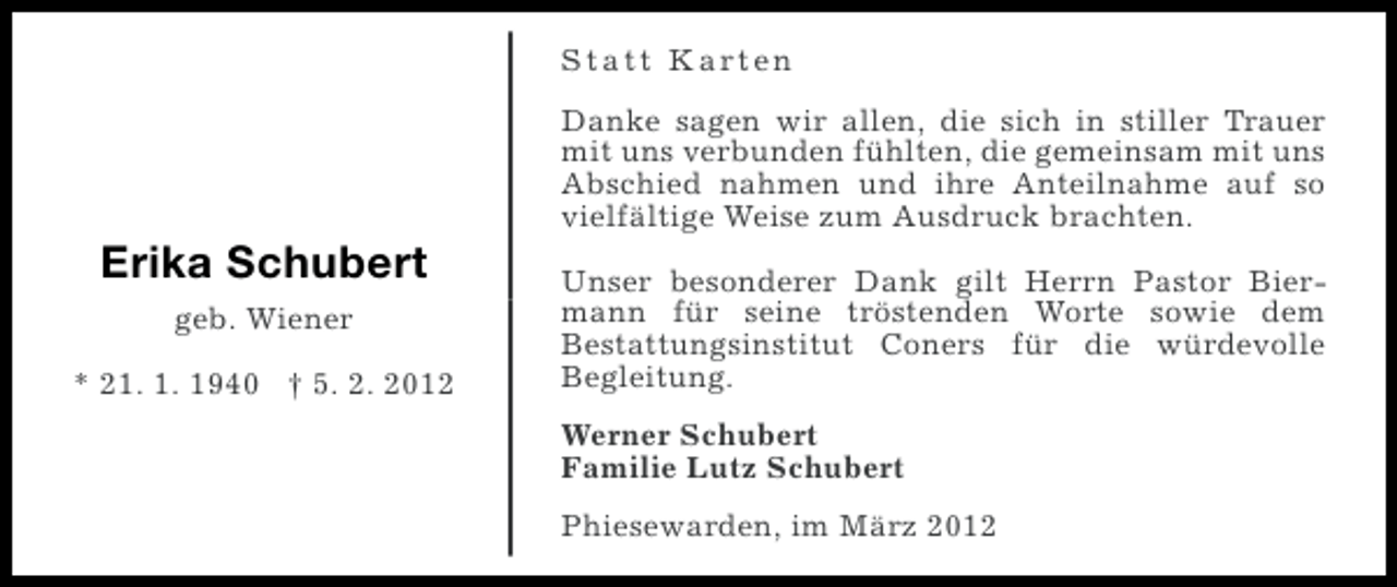 <p>S t a t t K a rt e n<br />Danke sagen wir allen, die sich in stiller Trauer<br />mit uns verbunden fühlten, die gemeinsam mit uns<br />Abschied nahmen und ihre Anteilnahme auf so<br />vielfältige Weise zum Ausdruck brachten.</p><p>Erika Schubert<br />geb. Wiener<br />* 21. 1. 1940 † 5. 2. 2012</p><p>Unser besonderer Dank gilt Herrn Pastor Biermann für seine tröstenden Worte sowie dem<br />Bestattungsinstitut Coners für die würdevolle<br />Begleitung.<br />Werner Schubert<br />Familie Lutz Schubert<br />Phiesewarden, im März 2012</p>