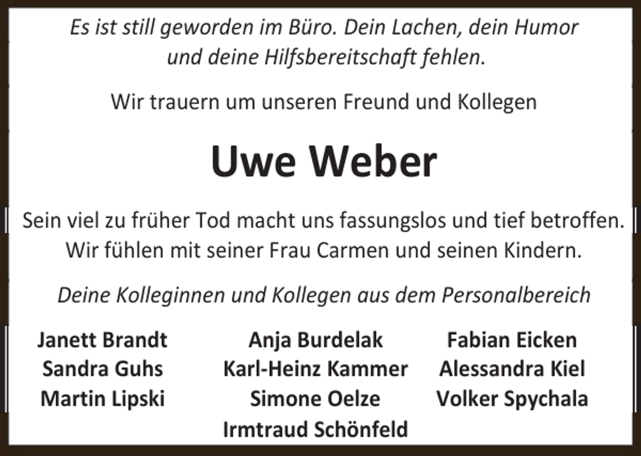 <p>Es ist still geworden im Büro. Dein Lachen, dein Humor<br />und deine Hilfsbereitschaft fehlen.<br />Wir trauern um unseren Freund und Kollegen</p><p>Uwe Weber<br />Sein viel zu früher Tod macht uns fassungslos und tief betroffen.<br />Wir fühlen mit seiner Frau Carmen und seinen Kindern.<br />Deine Kolleginnen und Kollegen aus dem Personalbereich<br />Janett Brandt<br />Sandra Guhs<br />Martin Lipski</p><p>Anja Burdelak<br />Karl-Heinz Kammer<br />Simone Oelze<br />Irmtraud Schönfeld</p><p>Fabian Eicken<br />Alessandra Kiel<br />Volker Spychala</p>