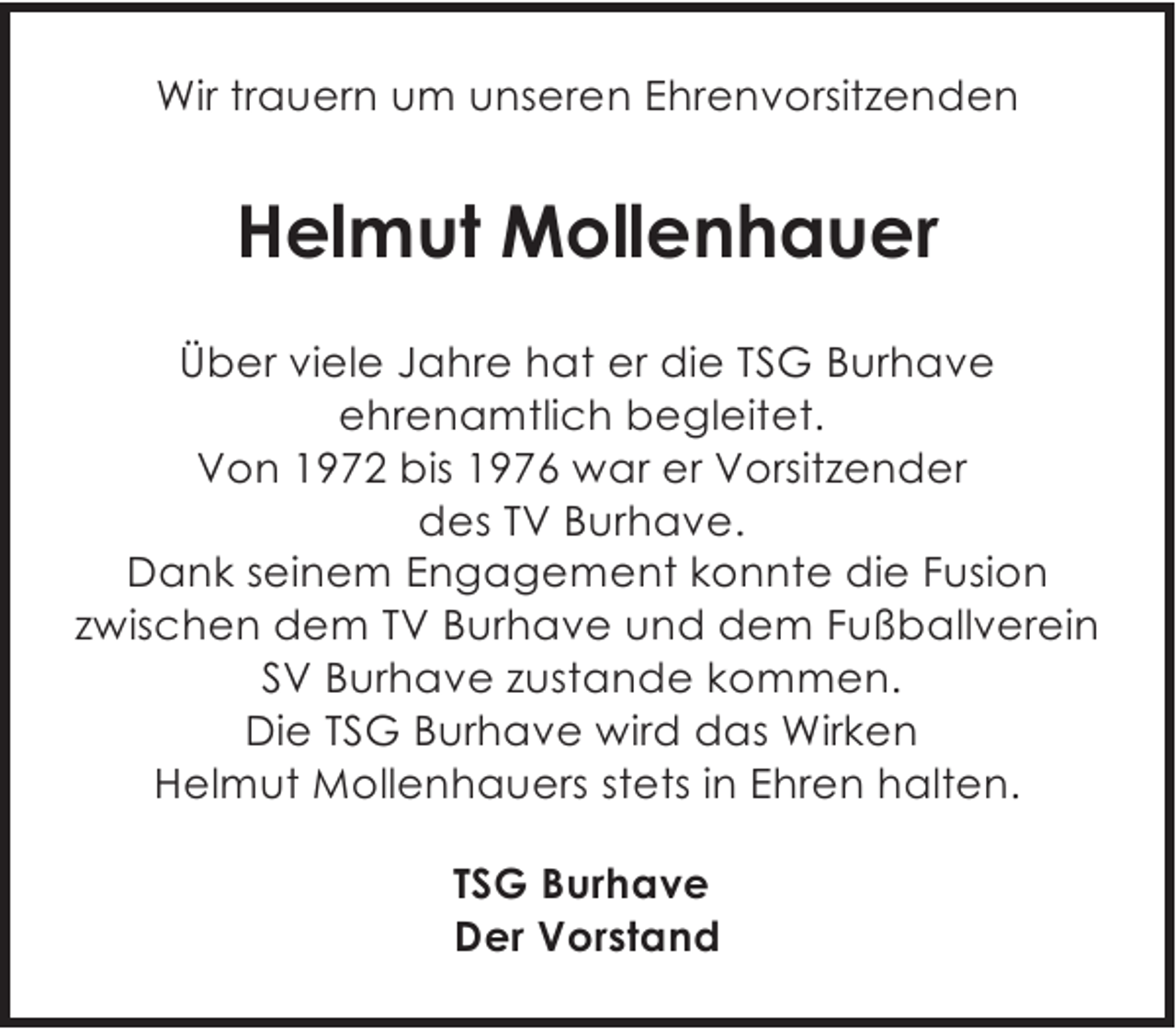 <p>Wir trauern um unseren Ehrenvorsitzenden</p><p>Helmut Mollenhauer<br />Über viele Jahre hat er die TSG Burhave<br />ehrenamtlich begleitet.<br />Von 1972 bis 1976 war er Vorsitzender<br />des TV Burhave.<br />Dank seinem Engagement konnte die Fusion<br />zwischen dem TV Burhave und dem Fußballverein<br />SV Burhave zustande kommen.<br />Die TSG Burhave wird das Wirken<br />Helmut Mollenhauers stets in Ehren halten.<br />TSG Burhave<br />Der Vorstand</p>