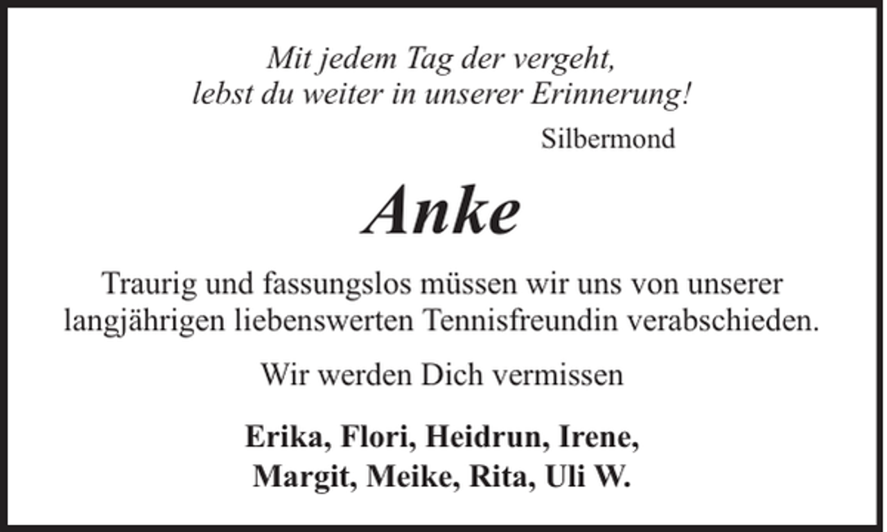 <p>Mit jedem Tag der vergeht,<br />lebst du weiter in unserer Erinnerung!<br />Silbermond</p><p>Anke<br />Traurig und fassungslos müssen wir uns von unserer<br />langjährigen liebenswerten Tennisfreundin verabschieden.<br />Wir werden Dich vermissen<br />Erika, Flori, Heidrun, Irene,<br />Margit, Meike, Rita, Uli W.</p>