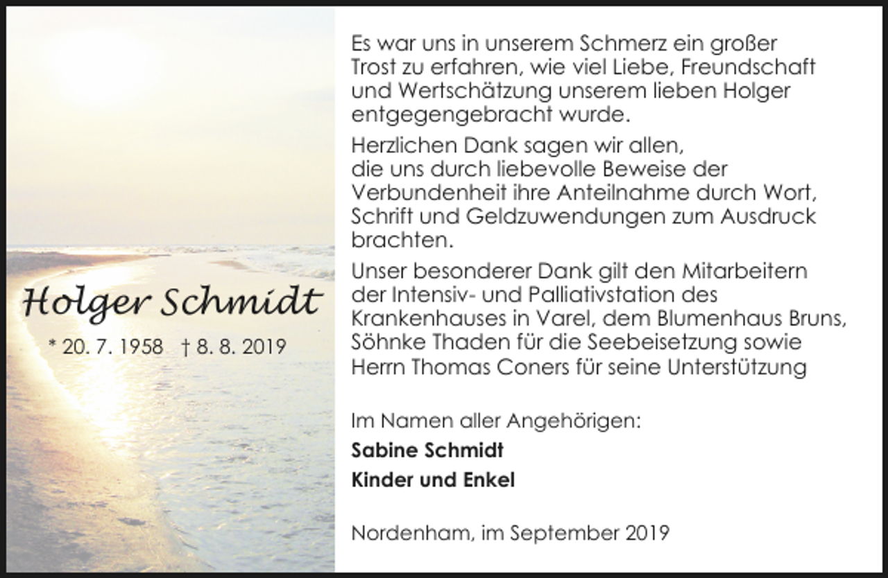 <p>Holger Schmidt<br />* 20. 7. 1958 † 8. 8. 2019</p><p>Es war uns in unserem Schmerz ein großer<br />Trost zu erfahren, wie viel Liebe, Freundschaft<br />und Wertschätzung unserem lieben Holger<br />entgegengebracht wurde.<br />Herzlichen Dank sagen wir allen,<br />die uns durch liebevolle Beweise der<br />Verbundenheit ihre Anteilnahme durch Wort,<br />Schrift und Geldzuwendungen zum Ausdruck<br />brachten.<br />Unser besonderer Dank gilt den Mitarbeitern<br />der Intensiv- und Palliativstation des<br />Krankenhauses in Varel, dem Blumenhaus Bruns,<br />Söhnke Thaden für die Seebeisetzung sowie<br />Herrn Thomas Coners für seine Unterstützung<br />Im Namen aller Angehörigen:<br />Sabine Schmidt<br />Kinder und Enkel</p><p>Nordenham, im September 2019</p>